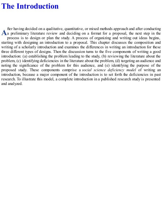 A
The Introduction
fter having decided on a qualitative, quantitative, or mixed methods approach and after conducting
a preliminary literature review and deciding on a format for a proposal, the next step in the
process is to design or plan the study. A process of organizing and writing out ideas begins,
starting with designing an introduction to a proposal. This chapter discusses the composition and
writing of a scholarly introduction and examines the differences in writing an introduction for these
three different types of designs. Then the discussion turns to the five components of writing a good
introduction: (a) establishing the problem leading to the study, (b) reviewing the literature about the
problem, (c) identifying deficiencies in the literature about the problem, (d) targeting an audience and
noting the significance of the problem for this audience, and (e) identifying the purpose of the
proposed study. These components comprise a social science deficiency model of writing an
introduction, because a major component of the introduction is to set forth the deficiencies in past
research. To illustrate this model, a complete introduction in a published research study is presented
and analyzed.
 