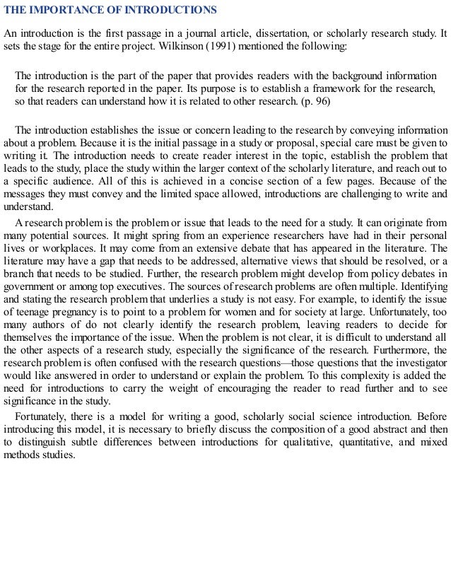 THE IMPORTANCE OF INTRODUCTIONS
An introduction is the first passage in a journal article, dissertation, or scholarly research study. It
sets the stage for the entire project. Wilkinson (1991) mentioned the following:
The introduction is the part of the paper that provides readers with the background information
for the research reported in the paper. Its purpose is to establish a framework for the research,
so that readers can understand how it is related to other research. (p. 96)
The introduction establishes the issue or concern leading to the research by conveying information
about a problem. Because it is the initial passage in a study or proposal, special care must be given to
writing it. The introduction needs to create reader interest in the topic, establish the problem that
leads to the study, place the study within the larger context of the scholarly literature, and reach out to
a specific audience. All of this is achieved in a concise section of a few pages. Because of the
messages they must convey and the limited space allowed, introductions are challenging to write and
understand.
A research problem is the problem or issue that leads to the need for a study. It can originate from
many potential sources. It might spring from an experience researchers have had in their personal
lives or workplaces. It may come from an extensive debate that has appeared in the literature. The
literature may have a gap that needs to be addressed, alternative views that should be resolved, or a
branch that needs to be studied. Further, the research problem might develop from policy debates in
government or among top executives. The sources of research problems are often multiple. Identifying
and stating the research problem that underlies a study is not easy. For example, to identify the issue
of teenage pregnancy is to point to a problem for women and for society at large. Unfortunately, too
many authors of do not clearly identify the research problem, leaving readers to decide for
themselves the importance of the issue. When the problem is not clear, it is difficult to understand all
the other aspects of a research study, especially the significance of the research. Furthermore, the
research problem is often confused with the research questions—those questions that the investigator
would like answered in order to understand or explain the problem. To this complexity is added the
need for introductions to carry the weight of encouraging the reader to read further and to see
significance in the study.
Fortunately, there is a model for writing a good, scholarly social science introduction. Before
introducing this model, it is necessary to briefly discuss the composition of a good abstract and then
to distinguish subtle differences between introductions for qualitative, quantitative, and mixed
methods studies.
 