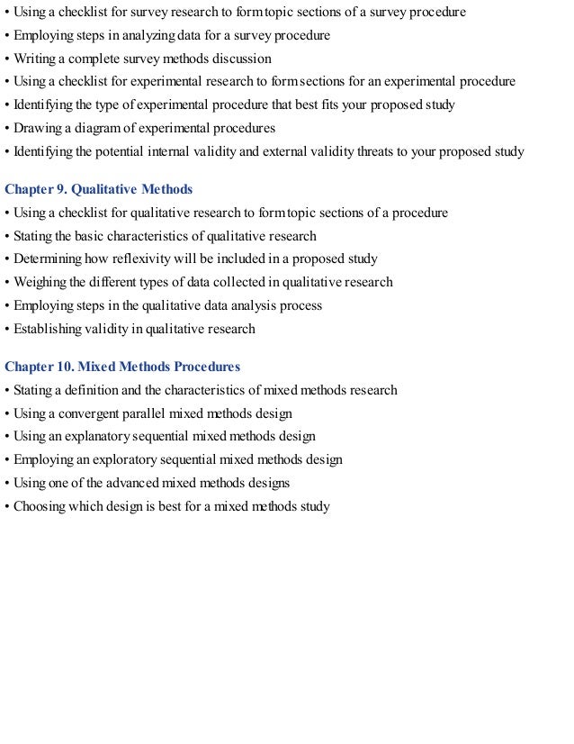 • Using a checklist for survey research to form topic sections of a survey procedure
• Employing steps in analyzing data for a survey procedure
• Writing a complete survey methods discussion
• Using a checklist for experimental research to form sections for an experimental procedure
• Identifying the type of experimental procedure that best fits your proposed study
• Drawing a diagram of experimental procedures
• Identifying the potential internal validity and external validity threats to your proposed study
Chapter 9. Qualitative Methods
• Using a checklist for qualitative research to form topic sections of a procedure
• Stating the basic characteristics of qualitative research
• Determining how reflexivity will be included in a proposed study
• Weighing the different types of data collected in qualitative research
• Employing steps in the qualitative data analysis process
• Establishing validity in qualitative research
Chapter 10. Mixed Methods Procedures
• Stating a definition and the characteristics of mixed methods research
• Using a convergent parallel mixed methods design
• Using an explanatory sequential mixed methods design
• Employing an exploratory sequential mixed methods design
• Using one of the advanced mixed methods designs
• Choosing which design is best for a mixed methods study
 