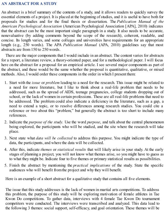 AN ABSTRACT FOR A STUDY
An abstract is a brief summary of the contents of a study, and it allows readers to quickly survey the
essential elements of a project. It is placed at the beginning of studies, and it is useful to have both for
proposals for studies and for the final thesis or dissertation. The Publication Manual of the
American Psychological Association (American Psychological Association [APA], 2010) indicates
that the abstract can be the most important single paragraph in a study. It also needs to be accurate,
nonevaluative (by adding comments beyond the scope of the research), coherent, readable, and
concise. Its length varies, and some colleges and universities have requirements for an appropriate
length (e.g., 250 words). The APA Publication Manual (APA, 2010) guidelines say that most
abstracts are from 150 to 250 words.
There are the major components that I would include in an abstract. The content varies for abstracts
for a report, a literature review, a theory-oriented paper, and for a methodological paper. I will focus
here on the abstract for a proposal for an empirical article. I see several major components as part of
the abstract, and these would be the same whether the proposal is quantitative, qualitative, or mixed
methods. Also, I would order these components in the order in which I present them:
1. Start with the issue or problem leading to a need for the research. This issue might be related to
a need for more literature, but I like to think about a real-life problem that needs to be
addressed, such as the spread of AIDS, teenage pregnancies, college students dropping out of
school, or the lack of women in certain professions. These are all real-life problems that need to
be addressed. The problem could also indicate a deficiency in the literature, such as a gap, a
need to extend a topic, or to resolve differences among research studies. You could cite a
reference or two about this “problem,” but generally the abstract is too short to include many
references.
2. Indicate the purpose of the study. Use the word purpose, and talk about the central phenomenon
being explored, the participants who will be studied, and the site where the research will take
place.
3. Next state what data will be collected to address this purpose. You might indicate the type of
data, the participants, and where the data will be collected.
4. After this, indicate themes or statistical results that will likely arise in your study. At the early
stages of planning a project, you will not know what themes arise, so you might have to guess as
to what they might be. Indicate four to five themes or primary statistical results as possibilities.
5. Finish the abstract by mentioning the practical implications of the study. State the specific
audiences who will benefit from the project and why they will benefit.
Here is an example of a short abstract for a qualitative study that contains all five elements.
The issue that this study addresses is the lack of women in martial arts competitions. To address
this problem, the purpose of this study will be exploring motivation of female athletes in Tae
Kwon Do competitions. To gather data, interviews with 4 female Tae Kwon Do tournament
competitors were conducted. The interviews were transcribed and analyzed. This data lead to
the following 3 themes: social support, self-efficacy, and goal orientation. These themes will be
 
