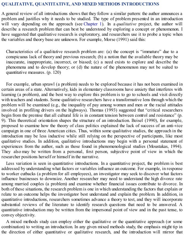 QUALITATIVE, QUANTITATIVE, AND MIXED METHODS INTRODUCTIONS
A general review of all introductions shows that they follow a similar pattern: the author announces a
problem and justifies why it needs to be studied. The type of problem presented in an introduction
will vary depending on the approach (see Chapter 1). In a qualitative project, the author will
describe a research problem that can best be understood by exploring a concept or phenomenon. I
have suggested that qualitative research is exploratory, and researchers use it to probe a topic when
the variables and theory base are unknown. For example, Morse (1991) said this:
Characteristics of a qualitative research problem are: (a) the concept is “immature” due to a
conspicuous lack of theory and previous research; (b) a notion that the available theory may be
inaccurate, inappropriate, incorrect, or biased; (c) a need exists to explore and describe the
phenomena and to develop theory; or (d) the nature of the phenomenon may not be suited to
quantitative measures. (p. 120)
For example, urban sprawl (a problem) needs to be explored because it has not been examined in
certain areas of a state. Alternatively, kids in elementary classrooms have anxiety that interferes with
learning (a problem), and the best way to explore this problem is to go to schools and visit directly
with teachers and students. Some qualitative researchers have a transformative lens through which the
problem will be examined (e.g., the inequality of pay among women and men or the racial attitudes
involved in profiling drivers on the highways). Thomas (1993) suggested that “critical researchers
begin from the premise that all cultural life is in constant tension between control and resistance” (p.
9). This theoretical orientation shapes the structure of an introduction. Beisel (1990), for example,
proposed to examine how the theory of class politics explained the lack of success of an anti-vice
campaign in one of three American cities. Thus, within some qualitative studies, the approach in the
introduction may be less inductive while still relying on the perspective of participants, like most
qualitative studies. In addition, qualitative introductions may begin with a personal statement of
experiences from the author, such as those found in phenomenological studies (Moustakas, 1994).
They also may be written from a personal, first person, subjective point of view in which the
researcher positions herself or himself in the narrative.
Less variation is seen in quantitative introductions. In a quantitative project, the problem is best
addressed by understanding what factors or variables influence an outcome. For example, in response
to worker cutbacks (a problem for all employees), an investigator may seek to discover what factors
influence businesses to downsize. Another researcher may need to understand the high divorce rate
among married couples (a problem) and examine whether financial issues contribute to divorce. In
both of these situations, the research problem is one in which understanding the factors that explain or
relate to an outcome helps the investigator best understand and explain the problem. In addition, in
quantitative introductions, researchers sometimes advance a theory to test, and they will incorporate
substantial reviews of the literature to identify research questions that need to be answered. A
quantitative introduction may be written from the impersonal point of view and in the past tense, to
convey objectivity.
A mixed methods study can employ either the qualitative or the quantitative approach (or some
combination) to writing an introduction. In any given mixed methods study, the emphasis might tip in
the direction of either quantitative or qualitative research, and the introduction will mirror that
 
