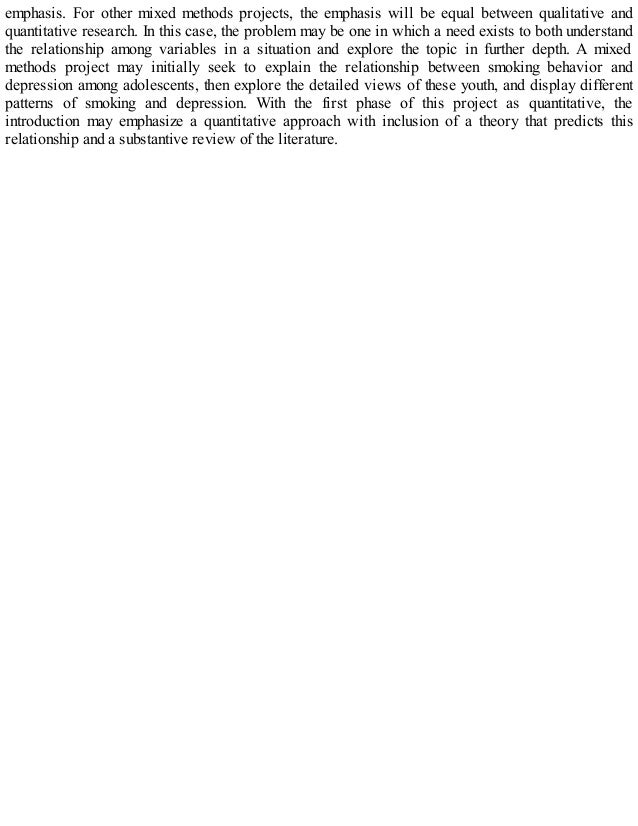 emphasis. For other mixed methods projects, the emphasis will be equal between qualitative and
quantitative research. In this case, the problem may be one in which a need exists to both understand
the relationship among variables in a situation and explore the topic in further depth. A mixed
methods project may initially seek to explain the relationship between smoking behavior and
depression among adolescents, then explore the detailed views of these youth, and display different
patterns of smoking and depression. With the first phase of this project as quantitative, the
introduction may emphasize a quantitative approach with inclusion of a theory that predicts this
relationship and a substantive review of the literature.
 