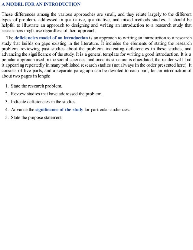 A MODEL FOR AN INTRODUCTION
These differences among the various approaches are small, and they relate largely to the different
types of problems addressed in qualitative, quantitative, and mixed methods studies. It should be
helpful to illustrate an approach to designing and writing an introduction to a research study that
researchers might use regardless of their approach.
The deficiencies model of an introduction is an approach to writing an introduction to a research
study that builds on gaps existing in the literature. It includes the elements of stating the research
problem, reviewing past studies about the problem, indicating deficiencies in these studies, and
advancing the significance of the study. It is a general template for writing a good introduction. It is a
popular approach used in the social sciences, and once its structure is elucidated, the reader will find
it appearing repeatedly in many published research studies (not always in the order presented here). It
consists of five parts, and a separate paragraph can be devoted to each part, for an introduction of
about two pages in length:
1. State the research problem.
2. Review studies that have addressed the problem.
3. Indicate deficiencies in the studies.
4. Advance the significance of the study for particular audiences.
5. State the purpose statement.
 