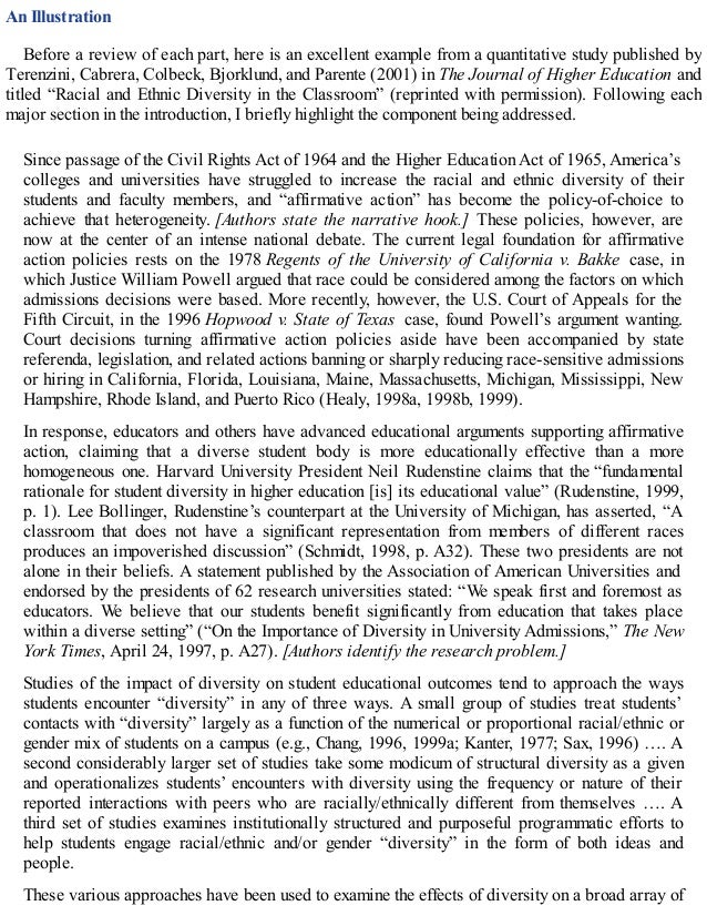 An Illustration
Before a review of each part, here is an excellent example from a quantitative study published by
Terenzini, Cabrera, Colbeck, Bjorklund, and Parente (2001) in The Journal of Higher Education and
titled “Racial and Ethnic Diversity in the Classroom” (reprinted with permission). Following each
major section in the introduction, I briefly highlight the component being addressed.
Since passage of the Civil Rights Act of 1964 and the Higher Education Act of 1965, America’s
colleges and universities have struggled to increase the racial and ethnic diversity of their
students and faculty members, and “affirmative action” has become the policy-of-choice to
achieve that heterogeneity. [Authors state the narrative hook.] These policies, however, are
now at the center of an intense national debate. The current legal foundation for affirmative
action policies rests on the 1978 Regents of the University of California v. Bakke case, in
which Justice William Powell argued that race could be considered among the factors on which
admissions decisions were based. More recently, however, the U.S. Court of Appeals for the
Fifth Circuit, in the 1996 Hopwood v. State of Texas case, found Powell’s argument wanting.
Court decisions turning affirmative action policies aside have been accompanied by state
referenda, legislation, and related actions banning or sharply reducing race-sensitive admissions
or hiring in California, Florida, Louisiana, Maine, Massachusetts, Michigan, Mississippi, New
Hampshire, Rhode Island, and Puerto Rico (Healy, 1998a, 1998b, 1999).
In response, educators and others have advanced educational arguments supporting affirmative
action, claiming that a diverse student body is more educationally effective than a more
homogeneous one. Harvard University President Neil Rudenstine claims that the “fundamental
rationale for student diversity in higher education [is] its educational value” (Rudenstine, 1999,
p. 1). Lee Bollinger, Rudenstine’s counterpart at the University of Michigan, has asserted, “A
classroom that does not have a significant representation from members of different races
produces an impoverished discussion” (Schmidt, 1998, p. A32). These two presidents are not
alone in their beliefs. A statement published by the Association of American Universities and
endorsed by the presidents of 62 research universities stated: “We speak first and foremost as
educators. We believe that our students benefit significantly from education that takes place
within a diverse setting” (“On the Importance of Diversity in University Admissions,” The New
York Times, April 24, 1997, p. A27). [Authors identify the research problem.]
Studies of the impact of diversity on student educational outcomes tend to approach the ways
students encounter “diversity” in any of three ways. A small group of studies treat students’
contacts with “diversity” largely as a function of the numerical or proportional racial/ethnic or
gender mix of students on a campus (e.g., Chang, 1996, 1999a; Kanter, 1977; Sax, 1996) …. A
second considerably larger set of studies take some modicum of structural diversity as a given
and operationalizes students’ encounters with diversity using the frequency or nature of their
reported interactions with peers who are racially/ethnically different from themselves …. A
third set of studies examines institutionally structured and purposeful programmatic efforts to
help students engage racial/ethnic and/or gender “diversity” in the form of both ideas and
people.
These various approaches have been used to examine the effects of diversity on a broad array of
 