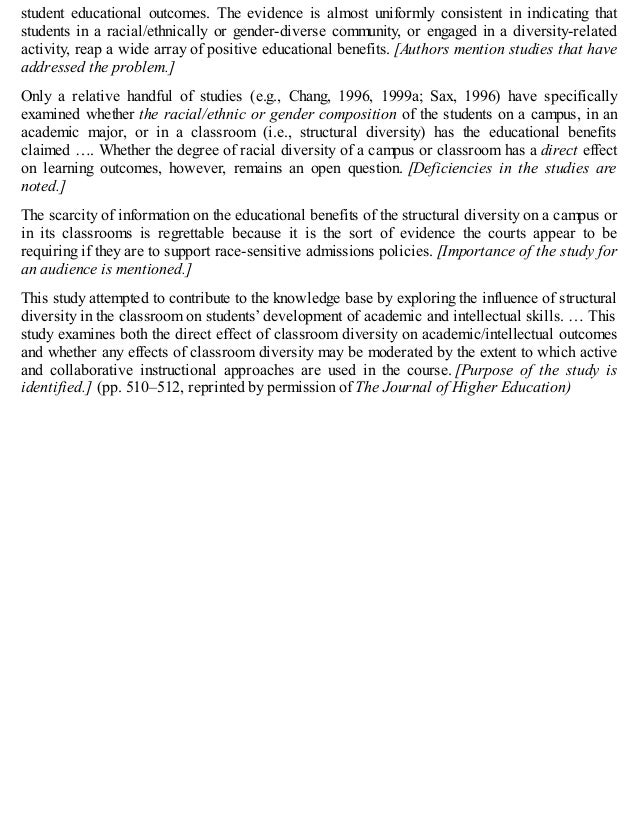 student educational outcomes. The evidence is almost uniformly consistent in indicating that
students in a racial/ethnically or gender-diverse community, or engaged in a diversity-related
activity, reap a wide array of positive educational benefits. [Authors mention studies that have
addressed the problem.]
Only a relative handful of studies (e.g., Chang, 1996, 1999a; Sax, 1996) have specifically
examined whether the racial/ethnic or gender composition of the students on a campus, in an
academic major, or in a classroom (i.e., structural diversity) has the educational benefits
claimed …. Whether the degree of racial diversity of a campus or classroom has a direct effect
on learning outcomes, however, remains an open question. [Deficiencies in the studies are
noted.]
The scarcity of information on the educational benefits of the structural diversity on a campus or
in its classrooms is regrettable because it is the sort of evidence the courts appear to be
requiring if they are to support race-sensitive admissions policies. [Importance of the study for
an audience is mentioned.]
This study attempted to contribute to the knowledge base by exploring the influence of structural
diversity in the classroom on students’ development of academic and intellectual skills. … This
study examines both the direct effect of classroom diversity on academic/intellectual outcomes
and whether any effects of classroom diversity may be moderated by the extent to which active
and collaborative instructional approaches are used in the course. [Purpose of the study is
identified.] (pp. 510–512, reprinted by permission of The Journal of Higher Education)
 