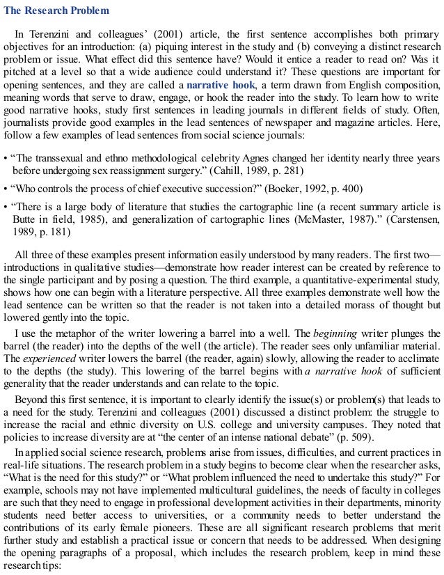 The Research Problem
In Terenzini and colleagues’ (2001) article, the first sentence accomplishes both primary
objectives for an introduction: (a) piquing interest in the study and (b) conveying a distinct research
problem or issue. What effect did this sentence have? Would it entice a reader to read on? Was it
pitched at a level so that a wide audience could understand it? These questions are important for
opening sentences, and they are called a narrative hook, a term drawn from English composition,
meaning words that serve to draw, engage, or hook the reader into the study. To learn how to write
good narrative hooks, study first sentences in leading journals in different fields of study. Often,
journalists provide good examples in the lead sentences of newspaper and magazine articles. Here,
follow a few examples of lead sentences from social science journals:
• “The transsexual and ethno methodological celebrity Agnes changed her identity nearly three years
before undergoing sex reassignment surgery.” (Cahill, 1989, p. 281)
• “Who controls the process of chief executive succession?” (Boeker, 1992, p. 400)
• “There is a large body of literature that studies the cartographic line (a recent summary article is
Butte in field, 1985), and generalization of cartographic lines (McMaster, 1987).” (Carstensen,
1989, p. 181)
All three of these examples present information easily understood by many readers. The first two—
introductions in qualitative studies—demonstrate how reader interest can be created by reference to
the single participant and by posing a question. The third example, a quantitative-experimental study,
shows how one can begin with a literature perspective. All three examples demonstrate well how the
lead sentence can be written so that the reader is not taken into a detailed morass of thought but
lowered gently into the topic.
I use the metaphor of the writer lowering a barrel into a well. The beginning writer plunges the
barrel (the reader) into the depths of the well (the article). The reader sees only unfamiliar material.
The experienced writer lowers the barrel (the reader, again) slowly, allowing the reader to acclimate
to the depths (the study). This lowering of the barrel begins with a narrative hook of sufficient
generality that the reader understands and can relate to the topic.
Beyond this first sentence, it is important to clearly identify the issue(s) or problem(s) that leads to
a need for the study. Terenzini and colleagues (2001) discussed a distinct problem: the struggle to
increase the racial and ethnic diversity on U.S. college and university campuses. They noted that
policies to increase diversity are at “the center of an intense national debate” (p. 509).
In applied social science research, problems arise from issues, difficulties, and current practices in
real-life situations. The research problem in a study begins to become clear when the researcher asks,
“What is the need for this study?” or “What problem influenced the need to undertake this study?” For
example, schools may not have implemented multicultural guidelines, the needs of faculty in colleges
are such that they need to engage in professional development activities in their departments, minority
students need better access to universities, or a community needs to better understand the
contributions of its early female pioneers. These are all significant research problems that merit
further study and establish a practical issue or concern that needs to be addressed. When designing
the opening paragraphs of a proposal, which includes the research problem, keep in mind these
research tips:
 