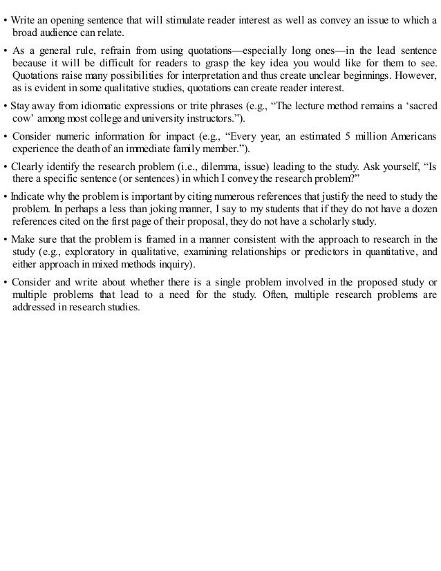 • Write an opening sentence that will stimulate reader interest as well as convey an issue to which a
broad audience can relate.
• As a general rule, refrain from using quotations—especially long ones—in the lead sentence
because it will be difficult for readers to grasp the key idea you would like for them to see.
Quotations raise many possibilities for interpretation and thus create unclear beginnings. However,
as is evident in some qualitative studies, quotations can create reader interest.
• Stay away from idiomatic expressions or trite phrases (e.g., “The lecture method remains a ‘sacred
cow’ among most college and university instructors.”).
• Consider numeric information for impact (e.g., “Every year, an estimated 5 million Americans
experience the death of an immediate family member.”).
• Clearly identify the research problem (i.e., dilemma, issue) leading to the study. Ask yourself, “Is
there a specific sentence (or sentences) in which I convey the research problem?”
• Indicate why the problem is important by citing numerous references that justify the need to study the
problem. In perhaps a less than joking manner, I say to my students that if they do not have a dozen
references cited on the first page of their proposal, they do not have a scholarly study.
• Make sure that the problem is framed in a manner consistent with the approach to research in the
study (e.g., exploratory in qualitative, examining relationships or predictors in quantitative, and
either approach in mixed methods inquiry).
• Consider and write about whether there is a single problem involved in the proposed study or
multiple problems that lead to a need for the study. Often, multiple research problems are
addressed in research studies.
 