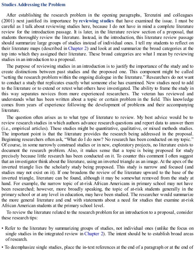 Studies Addressing the Problem
After establishing the research problem in the opening paragraphs, Terenzini and colleagues
(2001) next justified its importance by reviewing studies that have examined the issue. I must be
careful as I talk about reviewing studies here, because I do not have in mind a complete literature
review for the introduction passage. It is later, in the literature review section of a proposal, that
students thoroughly review the literature. Instead, in the introduction, this literature review passage
should summarize large groups of studies instead of individual ones. I tell my students to reflect on
their literature maps (described in Chapter 2) and look at and summarize the broad categories at the
top into which they assigned their literature. These broad categories are what I mean by reviewing
studies in an introduction to a proposal.
The purpose of reviewing studies in an introduction is to justify the importance of the study and to
create distinctions between past studies and the proposed one. This component might be called
“setting the research problem within the ongoing dialogue in the literature.” Researchers do not want
to conduct a study that replicates exactly what someone else has examined. New studies need to add
to the literature or to extend or retest what others have investigated. The ability to frame the study in
this way separates novices from more experienced researchers. The veteran has reviewed and
understands what has been written about a topic or certain problem in the field. This knowledge
comes from years of experience following the development of problems and their accompanying
literature.
The question often arises as to what type of literature to review. My best advice would be to
review research studies in which authors advance research questions and report data to answer them
(i.e., empirical articles). These studies might be quantitative, qualitative, or mixed methods studies.
The important point is that the literature provides the research being addressed in the proposal.
Beginning researchers often ask, “What do I do now? No research has been conducted on my topic.”
Of course, in some narrowly construed studies or in new, exploratory projects, no literature exists to
document the research problem. Also, it makes sense that a topic is being proposed for study
precisely because little research has been conducted on it. To counter this comment I often suggest
that an investigator think about the literature, using an inverted triangle as an image. At the apex of the
inverted triangle lies the scholarly study being proposed. This study is narrow and focused (and
studies may not exist on it). If one broadens the review of the literature upward to the base of the
inverted triangle, literature can be found, although it may be somewhat removed from the study at
hand. For example, the narrow topic of at-risk African Americans in primary school may not have
been researched; however, more broadly speaking, the topic of at-risk students generally in the
primary school or at any level in education, may have been studied. The researcher would summarize
the more general literature and end with statements about a need for studies that examine at-risk
African American students at the primary school level.
To review the literature related to the research problem for an introduction to a proposal, consider
these research tips:
• Refer to the literature by summarizing groups of studies, not individual ones (unlike the focus on
single studies in the integrated review in Chapter 2). The intent should be to establish broad areas
of research.
• To deemphasize single studies, place the in-text references at the end of a paragraph or at the end of
 