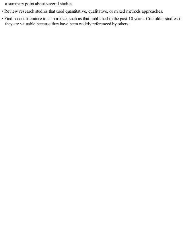 a summary point about several studies.
• Review research studies that used quantitative, qualitative, or mixed methods approaches.
• Find recent literature to summarize, such as that published in the past 10 years. Cite older studies if
they are valuable because they have been widely referenced by others.
 