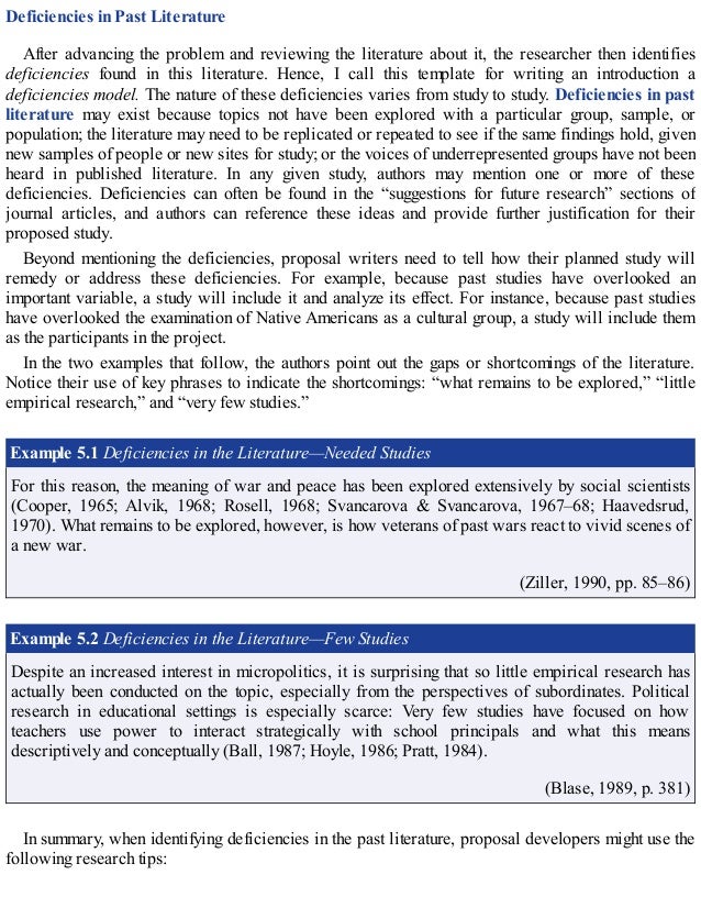 Deficiencies in Past Literature
After advancing the problem and reviewing the literature about it, the researcher then identifies
deficiencies found in this literature. Hence, I call this template for writing an introduction a
deficiencies model. The nature of these deficiencies varies from study to study. Deficiencies in past
literature may exist because topics not have been explored with a particular group, sample, or
population; the literature may need to be replicated or repeated to see if the same findings hold, given
new samples of people or new sites for study; or the voices of underrepresented groups have not been
heard in published literature. In any given study, authors may mention one or more of these
deficiencies. Deficiencies can often be found in the “suggestions for future research” sections of
journal articles, and authors can reference these ideas and provide further justification for their
proposed study.
Beyond mentioning the deficiencies, proposal writers need to tell how their planned study will
remedy or address these deficiencies. For example, because past studies have overlooked an
important variable, a study will include it and analyze its effect. For instance, because past studies
have overlooked the examination of Native Americans as a cultural group, a study will include them
as the participants in the project.
In the two examples that follow, the authors point out the gaps or shortcomings of the literature.
Notice their use of key phrases to indicate the shortcomings: “what remains to be explored,” “little
empirical research,” and “very few studies.”
Example 5.1 Deficiencies in the Literature—Needed Studies
For this reason, the meaning of war and peace has been explored extensively by social scientists
(Cooper, 1965; Alvik, 1968; Rosell, 1968; Svancarova & Svancarova, 1967–68; Haavedsrud,
1970). What remains to be explored, however, is how veterans of past wars react to vivid scenes of
a new war.
(Ziller, 1990, pp. 85–86)
Example 5.2 Deficiencies in the Literature—Few Studies
Despite an increased interest in micropolitics, it is surprising that so little empirical research has
actually been conducted on the topic, especially from the perspectives of subordinates. Political
research in educational settings is especially scarce: Very few studies have focused on how
teachers use power to interact strategically with school principals and what this means
descriptively and conceptually (Ball, 1987; Hoyle, 1986; Pratt, 1984).
(Blase, 1989, p. 381)
In summary, when identifying deficiencies in the past literature, proposal developers might use the
following research tips:
 