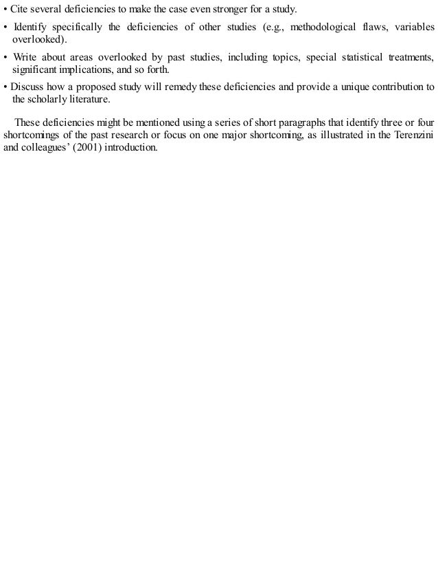 • Cite several deficiencies to make the case even stronger for a study.
• Identify specifically the deficiencies of other studies (e.g., methodological flaws, variables
overlooked).
• Write about areas overlooked by past studies, including topics, special statistical treatments,
significant implications, and so forth.
• Discuss how a proposed study will remedy these deficiencies and provide a unique contribution to
the scholarly literature.
These deficiencies might be mentioned using a series of short paragraphs that identify three or four
shortcomings of the past research or focus on one major shortcoming, as illustrated in the Terenzini
and colleagues’ (2001) introduction.
 
