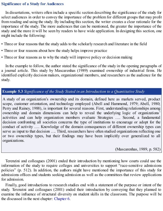 Significance of a Study for Audiences
In dissertations, writers often include a specific section describing the significance of the study for
select audiences in order to convey the importance of the problem for different groups that may profit
from reading and using the study. By including this section, the writer creates a clear rationale for the
importance of the study. The more audiences that can be mentioned, the greater the importance of the
study and the more it will be seen by readers to have wide application. In designing this section, one
might include the following:
• Three or four reasons that the study adds to the scholarly research and literature in the field
• Three or four reasons about how the study helps improve practice
• Three or four reasons as to why the study will improve policy or decision making
In the example to follow, the author stated the significance of the study in the opening paragraphs of
a journal article. This study by Mascarenhas (1989) examined ownership of industrial firms. He
identified explicitly decision makers, organizational members, and researchers as the audience for the
study.
Example 5.3 Significance of the Study Stated in an Introduction to a Quantitative Study
A study of an organization’s ownership and its domain, defined here as markets served, product
scope, customer orientation, and technology employed (Abell and Hammond, 1979; Abell, 1980;
Perry and Rainey, 1988), is important for several reasons. First, understanding relationships among
ownership and domain dimensions can help to reveal the underlying logic of organizations’
activities and can help organization members evaluate Strategies …. Second, a fundamental
decision confronting all societies concerns the type of institutions to encourage or adopt for the
conduct of activity …. Knowledge of the domain consequences of different ownership types can
serve as input to that decision …. Third, researchers have often studied organizations reflecting one
or two ownership types, but their findings may have been implicitly over generalized to all
organizations.
(Mascarenhas, 1989, p. 582)
Terenzini and colleagues (2001) ended their introduction by mentioning how courts could use the
information of the study to require colleges and universities to support “race-sensitive admissions
policies” (p. 512). In addition, the authors might have mentioned the importance of this study for
admissions offices and students seeking admission as well as the committees that review applications
for admission.
Finally, good introductions to research studies end with a statement of the purpose or intent of the
study. Terenzini and colleagues (2001) ended their introduction by conveying that they planned to
examine the influence of structural diversity on student skills in the classroom. The purpose will be
the discussed in the next chapter: Chapter 6.
 