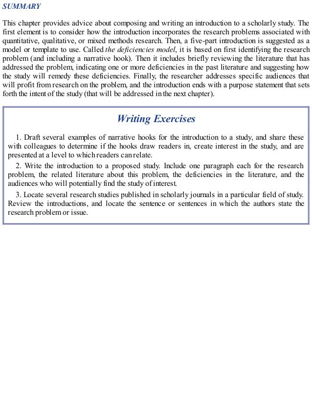 SUMMARY
This chapter provides advice about composing and writing an introduction to a scholarly study. The
first element is to consider how the introduction incorporates the research problems associated with
quantitative, qualitative, or mixed methods research. Then, a five-part introduction is suggested as a
model or template to use. Called the deficiencies model, it is based on first identifying the research
problem (and including a narrative hook). Then it includes briefly reviewing the literature that has
addressed the problem, indicating one or more deficiencies in the past literature and suggesting how
the study will remedy these deficiencies. Finally, the researcher addresses specific audiences that
will profit from research on the problem, and the introduction ends with a purpose statement that sets
forth the intent of the study (that will be addressed in the next chapter).
Writing Exercises
1. Draft several examples of narrative hooks for the introduction to a study, and share these
with colleagues to determine if the hooks draw readers in, create interest in the study, and are
presented at a level to which readers can relate.
2. Write the introduction to a proposed study. Include one paragraph each for the research
problem, the related literature about this problem, the deficiencies in the literature, and the
audiences who will potentially find the study of interest.
3. Locate several research studies published in scholarly journals in a particular field of study.
Review the introductions, and locate the sentence or sentences in which the authors state the
research problem or issue.
 