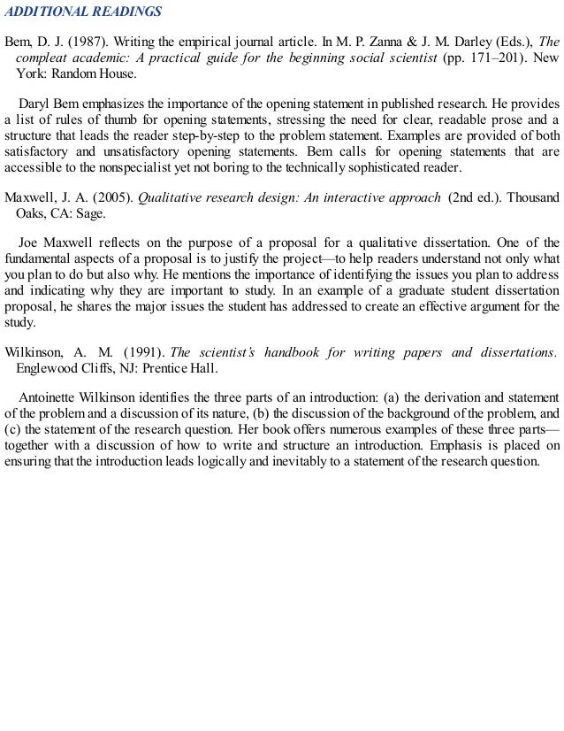 ADDITIONAL READINGS
Bem, D. J. (1987). Writing the empirical journal article. In M. P. Zanna & J. M. Darley (Eds.), The
compleat academic: A practical guide for the beginning social scientist (pp. 171–201). New
York: Random House.
Daryl Bem emphasizes the importance of the opening statement in published research. He provides
a list of rules of thumb for opening statements, stressing the need for clear, readable prose and a
structure that leads the reader step-by-step to the problem statement. Examples are provided of both
satisfactory and unsatisfactory opening statements. Bem calls for opening statements that are
accessible to the nonspecialist yet not boring to the technically sophisticated reader.
Maxwell, J. A. (2005). Qualitative research design: An interactive approach (2nd ed.). Thousand
Oaks, CA: Sage.
Joe Maxwell reflects on the purpose of a proposal for a qualitative dissertation. One of the
fundamental aspects of a proposal is to justify the project—to help readers understand not only what
you plan to do but also why. He mentions the importance of identifying the issues you plan to address
and indicating why they are important to study. In an example of a graduate student dissertation
proposal, he shares the major issues the student has addressed to create an effective argument for the
study.
Wilkinson, A. M. (1991). The scientist’s handbook for writing papers and dissertations.
Englewood Cliffs, NJ: Prentice Hall.
Antoinette Wilkinson identifies the three parts of an introduction: (a) the derivation and statement
of the problem and a discussion of its nature, (b) the discussion of the background of the problem, and
(c) the statement of the research question. Her book offers numerous examples of these three parts—
together with a discussion of how to write and structure an introduction. Emphasis is placed on
ensuring that the introduction leads logically and inevitably to a statement of the research question.
 