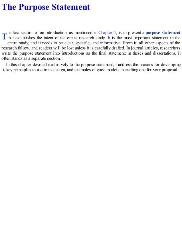 T
The Purpose Statement
he last section of an introduction, as mentioned in Chapter 5, is to present a purpose statement
that establishes the intent of the entire research study. It is the most important statement in the
entire study, and it needs to be clear, specific, and informative. From it, all other aspects of the
research follow, and readers will be lost unless it is carefully drafted. In journal articles, researchers
write the purpose statement into introductions as the final statement; in theses and dissertations, it
often stands as a separate section.
In this chapter devoted exclusively to the purpose statement, I address the reasons for developing
it, key principles to use in its design, and examples of good models in crafting one for your proposal.
 