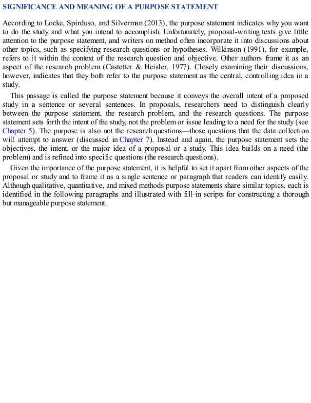 SIGNIFICANCE AND MEANING OF A PURPOSE STATEMENT
According to Locke, Spirduso, and Silverman (2013), the purpose statement indicates why you want
to do the study and what you intend to accomplish. Unfortunately, proposal-writing texts give little
attention to the purpose statement, and writers on method often incorporate it into discussions about
other topics, such as specifying research questions or hypotheses. Wilkinson (1991), for example,
refers to it within the context of the research question and objective. Other authors frame it as an
aspect of the research problem (Castetter & Heisler, 1977). Closely examining their discussions,
however, indicates that they both refer to the purpose statement as the central, controlling idea in a
study.
This passage is called the purpose statement because it conveys the overall intent of a proposed
study in a sentence or several sentences. In proposals, researchers need to distinguish clearly
between the purpose statement, the research problem, and the research questions. The purpose
statement sets forth the intent of the study, not the problem or issue leading to a need for the study (see
Chapter 5). The purpose is also not the research questions—those questions that the data collection
will attempt to answer (discussed in Chapter 7). Instead and again, the purpose statement sets the
objectives, the intent, or the major idea of a proposal or a study. This idea builds on a need (the
problem) and is refined into specific questions (the research questions).
Given the importance of the purpose statement, it is helpful to set it apart from other aspects of the
proposal or study and to frame it as a single sentence or paragraph that readers can identify easily.
Although qualitative, quantitative, and mixed methods purpose statements share similar topics, each is
identified in the following paragraphs and illustrated with fill-in scripts for constructing a thorough
but manageable purpose statement.
 