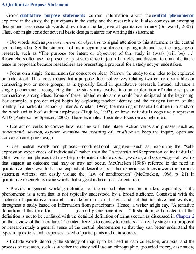 A Qualitative Purpose Statement
Good qualitative purpose statements contain information about the central phenomenon
explored in the study, the participants in the study, and the research site. It also conveys an emerging
design and uses research words drawn from the language of qualitative inquiry (Schwandt, 2007).
Thus, one might consider several basic design features for writing this statement:
• Use words such as purpose, intent, or objective to signal attention to this statement as the central
controlling idea. Set the statement off as a separate sentence or paragraph, and use the language of
research, such as “The purpose (or intent or objective) of this study is (was) (will be) …”
Researchers often use the present or past verb tense in journal articles and dissertations and the future
tense in proposals because researchers are presenting a proposal for a study not yet undertaken.
• Focus on a single phenomenon (or concept or idea). Narrow the study to one idea to be explored
or understood. This focus means that a purpose does not convey relating two or more variables or
comparing two or more groups, as is typically found in quantitative research. Instead, advance a
single phenomenon, recognizing that the study may evolve into an exploration of relationships or
comparisons among ideas. None of these related explorations could be anticipated at the beginning.
For example, a project might begin by exploring teacher identity and the marginalization of this
identity in a particular school (Huber & Whelan, 1999), the meaning of baseball culture in a study of
the work and talk of stadium employees (Trujillo, 1992), or how individuals cognitively represent
AIDS (Anderson & Spencer, 2002). These examples illustrate a focus on a single idea.
• Use action verbs to convey how learning will take place. Action verbs and phrases, such as,
understand, develop, explore, examine the meaning of, or discover, keep the inquiry open and
convey an emerging design.
• Use neutral words and phrases—nondirectional language—such as, exploring the “self-
expression experiences of individuals” rather than the “successful self-expression of individuals.”
Other words and phrases that may be problematic include useful, positive, and informing—all words
that suggest an outcome that may or may not occur. McCracken (1988) referred to the need in
qualitative interviews to let the respondent describe his or her experience. Interviewers (or purpose
statement writers) can easily violate the “law of nondirection” (McCracken, 1988, p. 21) in
qualitative research by using words that suggest a directional orientation.
• Provide a general working definition of the central phenomenon or idea, especially if the
phenomenon is a term that is not typically understood by a broad audience. Consistent with the
rhetoric of qualitative research, this definition is not rigid and set but tentative and evolving
throughout a study based on information from participants. Hence, a writer might say, “A tentative
definition at this time for _________ (central phenomenon) is …” It should also be noted that this
definition is not to be confused with the detailed definition of terms section as discussed in Chapter 2
on the review of the literature. The intent here is to convey to readers at an early stage in a proposal
or research study a general sense of the central phenomenon so that they can better understand the
types of questions and responses asked of participants and data sources.
• Include words denoting the strategy of inquiry to be used in data collection, analysis, and the
process of research, such as whether the study will use an ethnographic, grounded theory, case study,
 