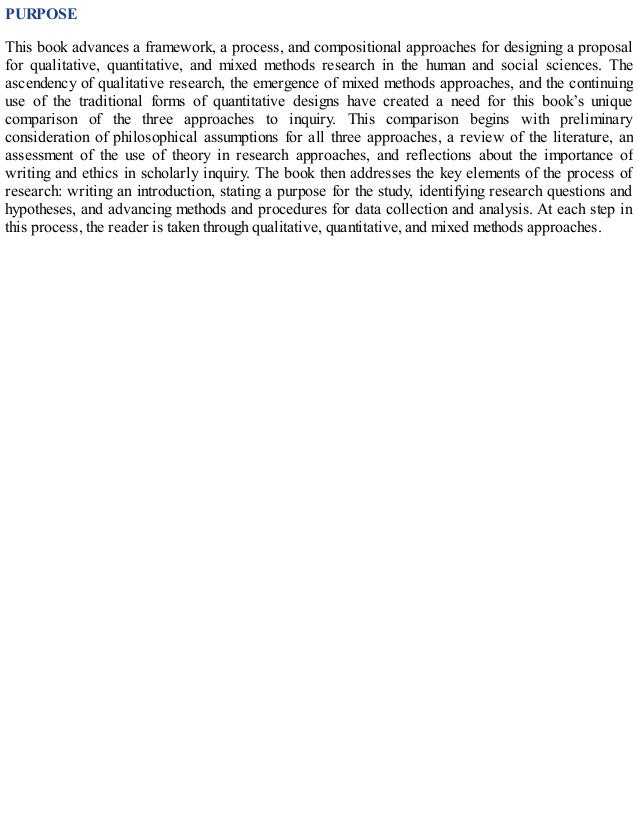 PURPOSE
This book advances a framework, a process, and compositional approaches for designing a proposal
for qualitative, quantitative, and mixed methods research in the human and social sciences. The
ascendency of qualitative research, the emergence of mixed methods approaches, and the continuing
use of the traditional forms of quantitative designs have created a need for this book’s unique
comparison of the three approaches to inquiry. This comparison begins with preliminary
consideration of philosophical assumptions for all three approaches, a review of the literature, an
assessment of the use of theory in research approaches, and reflections about the importance of
writing and ethics in scholarly inquiry. The book then addresses the key elements of the process of
research: writing an introduction, stating a purpose for the study, identifying research questions and
hypotheses, and advancing methods and procedures for data collection and analysis. At each step in
this process, the reader is taken through qualitative, quantitative, and mixed methods approaches.
 