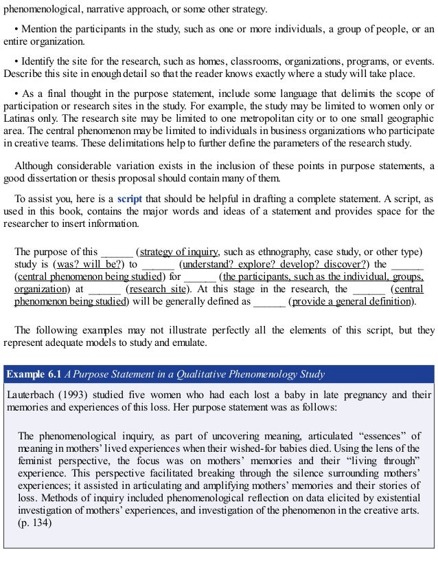phenomenological, narrative approach, or some other strategy.
• Mention the participants in the study, such as one or more individuals, a group of people, or an
entire organization.
• Identify the site for the research, such as homes, classrooms, organizations, programs, or events.
Describe this site in enough detail so that the reader knows exactly where a study will take place.
• As a final thought in the purpose statement, include some language that delimits the scope of
participation or research sites in the study. For example, the study may be limited to women only or
Latinas only. The research site may be limited to one metropolitan city or to one small geographic
area. The central phenomenon may be limited to individuals in business organizations who participate
in creative teams. These delimitations help to further define the parameters of the research study.
Although considerable variation exists in the inclusion of these points in purpose statements, a
good dissertation or thesis proposal should contain many of them.
To assist you, here is a script that should be helpful in drafting a complete statement. A script, as
used in this book, contains the major words and ideas of a statement and provides space for the
researcher to insert information.
The purpose of this ______ (strategy of inquiry, such as ethnography, case study, or other type)
study is (was? will be?) to ______ (understand? explore? develop? discover?) the ______
(central phenomenon being studied) for ______ (the participants, such as the individual, groups,
organization) at ______ (research site). At this stage in the research, the ______ (central
phenomenon being studied) will be generally defined as ______ (provide a general definition).
The following examples may not illustrate perfectly all the elements of this script, but they
represent adequate models to study and emulate.
Example 6.1 A Purpose Statement in a Qualitative Phenomenology Study
Lauterbach (1993) studied five women who had each lost a baby in late pregnancy and their
memories and experiences of this loss. Her purpose statement was as follows:
The phenomenological inquiry, as part of uncovering meaning, articulated “essences” of
meaning in mothers’ lived experiences when their wished-for babies died. Using the lens of the
feminist perspective, the focus was on mothers’ memories and their “living through”
experience. This perspective facilitated breaking through the silence surrounding mothers’
experiences; it assisted in articulating and amplifying mothers’ memories and their stories of
loss. Methods of inquiry included phenomenological reflection on data elicited by existential
investigation of mothers’ experiences, and investigation of the phenomenon in the creative arts.
(p. 134)
 