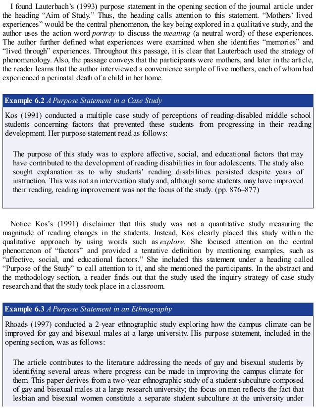 I found Lauterbach’s (1993) purpose statement in the opening section of the journal article under
the heading “Aim of Study.” Thus, the heading calls attention to this statement. “Mothers’ lived
experiences” would be the central phenomenon, the key being explored in a qualitative study, and the
author uses the action word portray to discuss the meaning (a neutral word) of these experiences.
The author further defined what experiences were examined when she identifies “memories” and
“lived through” experiences. Throughout this passage, it is clear that Lauterbach used the strategy of
phenomenology. Also, the passage conveys that the participants were mothers, and later in the article,
the reader learns that the author interviewed a convenience sample of five mothers, each of whom had
experienced a perinatal death of a child in her home.
Example 6.2 A Purpose Statement in a Case Study
Kos (1991) conducted a multiple case study of perceptions of reading-disabled middle school
students concerning factors that prevented these students from progressing in their reading
development. Her purpose statement read as follows:
The purpose of this study was to explore affective, social, and educational factors that may
have contributed to the development of reading disabilities in four adolescents. The study also
sought explanation as to why students’ reading disabilities persisted despite years of
instruction. This was not an intervention study and, although some students may have improved
their reading, reading improvement was not the focus of the study. (pp. 876–877)
Notice Kos’s (1991) disclaimer that this study was not a quantitative study measuring the
magnitude of reading changes in the students. Instead, Kos clearly placed this study within the
qualitative approach by using words such as explore. She focused attention on the central
phenomenon of “factors” and provided a tentative definition by mentioning examples, such as
“affective, social, and educational factors.” She included this statement under a heading called
“Purpose of the Study” to call attention to it, and she mentioned the participants. In the abstract and
the methodology section, a reader finds out that the study used the inquiry strategy of case study
research and that the study took place in a classroom.
Example 6.3 A Purpose Statement in an Ethnography
Rhoads (1997) conducted a 2-year ethnographic study exploring how the campus climate can be
improved for gay and bisexual males at a large university. His purpose statement, included in the
opening section, was as follows:
The article contributes to the literature addressing the needs of gay and bisexual students by
identifying several areas where progress can be made in improving the campus climate for
them. This paper derives from a two-year ethnographic study of a student subculture composed
of gay and bisexual males at a large research university; the focus on men reflects the fact that
lesbian and bisexual women constitute a separate student subculture at the university under
 