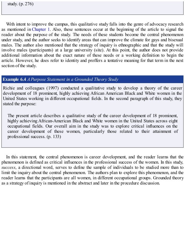 study. (p. 276)
With intent to improve the campus, this qualitative study falls into the genre of advocacy research
as mentioned in Chapter 1. Also, these sentences occur at the beginning of the article to signal the
reader about the purpose of the study. The needs of these students become the central phenomenon
under study, and the author seeks to identify areas that can improve the climate for gays and bisexual
males. The author also mentioned that the strategy of inquiry is ethnographic and that the study will
involve males (participants) at a large university (site). At this point, the author does not provide
additional information about the exact nature of these needs or a working definition to begin the
article. However, he does refer to identity and proffers a tentative meaning for that term in the next
section of the study.
Example 6.4 A Purpose Statement in a Grounded Theory Study
Richie and colleagues (1997) conducted a qualitative study to develop a theory of the career
development of 18 prominent, highly achieving African American Black and White women in the
United States working in different occupational fields. In the second paragraph of this study, they
stated the purpose:
The present article describes a qualitative study of the career development of 18 prominent,
highly achieving African-American Black and White women in the United States across eight
occupational fields. Our overall aim in the study was to explore critical influences on the
career development of these women, particularly those related to their attainment of
professional success. (p. 133)
In this statement, the central phenomenon is career development, and the reader learns that the
phenomenon is defined as critical influences in the professional success of the women. In this study,
success, a directional word, serves to define the sample of individuals to be studied more than to
limit the inquiry about the central phenomenon. The authors plan to explore this phenomenon, and the
reader learns that the participants are all women, in different occupational groups. Grounded theory
as a strategy of inquiry is mentioned in the abstract and later in the procedure discussion.
 