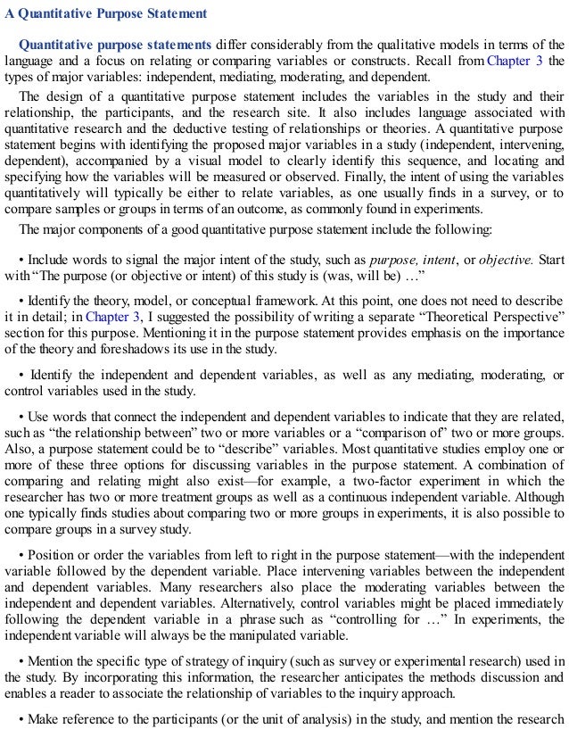 A Quantitative Purpose Statement
Quantitative purpose statements differ considerably from the qualitative models in terms of the
language and a focus on relating or comparing variables or constructs. Recall from Chapter 3 the
types of major variables: independent, mediating, moderating, and dependent.
The design of a quantitative purpose statement includes the variables in the study and their
relationship, the participants, and the research site. It also includes language associated with
quantitative research and the deductive testing of relationships or theories. A quantitative purpose
statement begins with identifying the proposed major variables in a study (independent, intervening,
dependent), accompanied by a visual model to clearly identify this sequence, and locating and
specifying how the variables will be measured or observed. Finally, the intent of using the variables
quantitatively will typically be either to relate variables, as one usually finds in a survey, or to
compare samples or groups in terms of an outcome, as commonly found in experiments.
The major components of a good quantitative purpose statement include the following:
• Include words to signal the major intent of the study, such as purpose, intent, or objective. Start
with “The purpose (or objective or intent) of this study is (was, will be) …”
• Identify the theory, model, or conceptual framework. At this point, one does not need to describe
it in detail; in Chapter 3, I suggested the possibility of writing a separate “Theoretical Perspective”
section for this purpose. Mentioning it in the purpose statement provides emphasis on the importance
of the theory and foreshadows its use in the study.
• Identify the independent and dependent variables, as well as any mediating, moderating, or
control variables used in the study.
• Use words that connect the independent and dependent variables to indicate that they are related,
such as “the relationship between” two or more variables or a “comparison of” two or more groups.
Also, a purpose statement could be to “describe” variables. Most quantitative studies employ one or
more of these three options for discussing variables in the purpose statement. A combination of
comparing and relating might also exist—for example, a two-factor experiment in which the
researcher has two or more treatment groups as well as a continuous independent variable. Although
one typically finds studies about comparing two or more groups in experiments, it is also possible to
compare groups in a survey study.
• Position or order the variables from left to right in the purpose statement—with the independent
variable followed by the dependent variable. Place intervening variables between the independent
and dependent variables. Many researchers also place the moderating variables between the
independent and dependent variables. Alternatively, control variables might be placed immediately
following the dependent variable in a phrase such as “controlling for …” In experiments, the
independent variable will always be the manipulated variable.
• Mention the specific type of strategy of inquiry (such as survey or experimental research) used in
the study. By incorporating this information, the researcher anticipates the methods discussion and
enables a reader to associate the relationship of variables to the inquiry approach.
• Make reference to the participants (or the unit of analysis) in the study, and mention the research
 