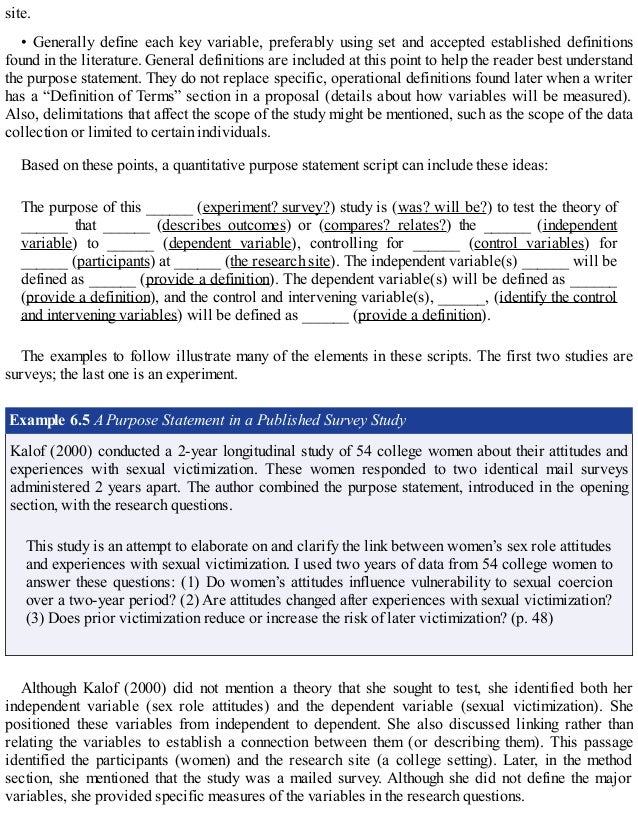 site.
• Generally define each key variable, preferably using set and accepted established definitions
found in the literature. General definitions are included at this point to help the reader best understand
the purpose statement. They do not replace specific, operational definitions found later when a writer
has a “Definition of Terms” section in a proposal (details about how variables will be measured).
Also, delimitations that affect the scope of the study might be mentioned, such as the scope of the data
collection or limited to certain individuals.
Based on these points, a quantitative purpose statement script can include these ideas:
The purpose of this ______ (experiment? survey?) study is (was? will be?) to test the theory of
______ that ______ (describes outcomes) or (compares? relates?) the ______ (independent
variable) to ______ (dependent variable), controlling for ______ (control variables) for
______ (participants) at ______ (the research site). The independent variable(s) ______ will be
defined as ______ (provide a definition). The dependent variable(s) will be defined as ______
(provide a definition), and the control and intervening variable(s), ______, (identify the control
and intervening variables) will be defined as ______ (provide a definition).
The examples to follow illustrate many of the elements in these scripts. The first two studies are
surveys; the last one is an experiment.
Example 6.5 A Purpose Statement in a Published Survey Study
Kalof (2000) conducted a 2-year longitudinal study of 54 college women about their attitudes and
experiences with sexual victimization. These women responded to two identical mail surveys
administered 2 years apart. The author combined the purpose statement, introduced in the opening
section, with the research questions.
This study is an attempt to elaborate on and clarify the link between women’s sex role attitudes
and experiences with sexual victimization. I used two years of data from 54 college women to
answer these questions: (1) Do women’s attitudes influence vulnerability to sexual coercion
over a two-year period? (2) Are attitudes changed after experiences with sexual victimization?
(3) Does prior victimization reduce or increase the risk of later victimization? (p. 48)
Although Kalof (2000) did not mention a theory that she sought to test, she identified both her
independent variable (sex role attitudes) and the dependent variable (sexual victimization). She
positioned these variables from independent to dependent. She also discussed linking rather than
relating the variables to establish a connection between them (or describing them). This passage
identified the participants (women) and the research site (a college setting). Later, in the method
section, she mentioned that the study was a mailed survey. Although she did not define the major
variables, she provided specific measures of the variables in the research questions.
 