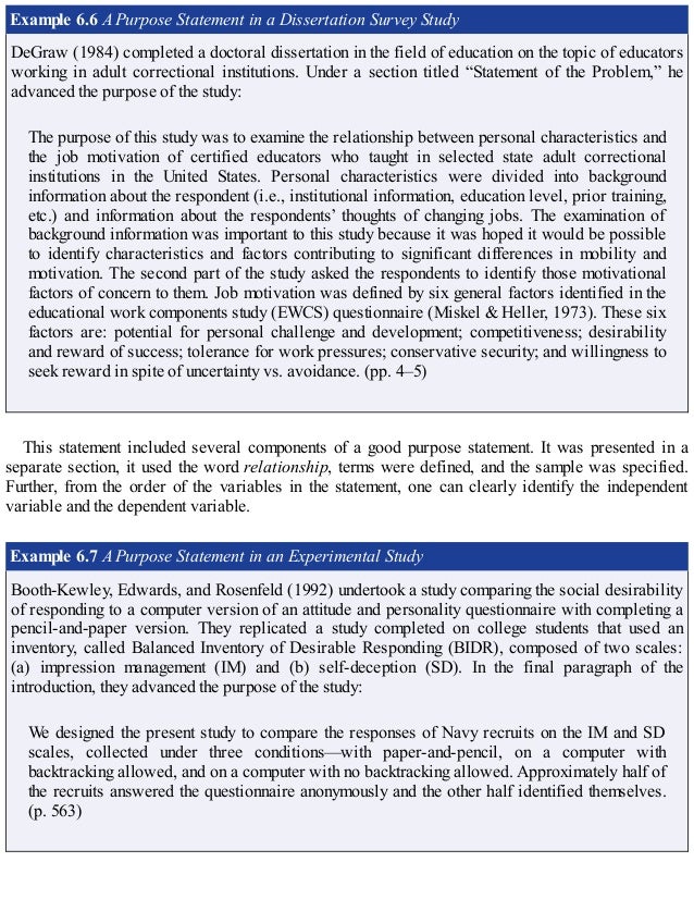 Example 6.6 A Purpose Statement in a Dissertation Survey Study
DeGraw (1984) completed a doctoral dissertation in the field of education on the topic of educators
working in adult correctional institutions. Under a section titled “Statement of the Problem,” he
advanced the purpose of the study:
The purpose of this study was to examine the relationship between personal characteristics and
the job motivation of certified educators who taught in selected state adult correctional
institutions in the United States. Personal characteristics were divided into background
information about the respondent (i.e., institutional information, education level, prior training,
etc.) and information about the respondents’ thoughts of changing jobs. The examination of
background information was important to this study because it was hoped it would be possible
to identify characteristics and factors contributing to significant differences in mobility and
motivation. The second part of the study asked the respondents to identify those motivational
factors of concern to them. Job motivation was defined by six general factors identified in the
educational work components study (EWCS) questionnaire (Miskel & Heller, 1973). These six
factors are: potential for personal challenge and development; competitiveness; desirability
and reward of success; tolerance for work pressures; conservative security; and willingness to
seek reward in spite of uncertainty vs. avoidance. (pp. 4–5)
This statement included several components of a good purpose statement. It was presented in a
separate section, it used the word relationship, terms were defined, and the sample was specified.
Further, from the order of the variables in the statement, one can clearly identify the independent
variable and the dependent variable.
Example 6.7 A Purpose Statement in an Experimental Study
Booth-Kewley, Edwards, and Rosenfeld (1992) undertook a study comparing the social desirability
of responding to a computer version of an attitude and personality questionnaire with completing a
pencil-and-paper version. They replicated a study completed on college students that used an
inventory, called Balanced Inventory of Desirable Responding (BIDR), composed of two scales:
(a) impression management (IM) and (b) self-deception (SD). In the final paragraph of the
introduction, they advanced the purpose of the study:
We designed the present study to compare the responses of Navy recruits on the IM and SD
scales, collected under three conditions—with paper-and-pencil, on a computer with
backtracking allowed, and on a computer with no backtracking allowed. Approximately half of
the recruits answered the questionnaire anonymously and the other half identified themselves.
(p. 563)
 