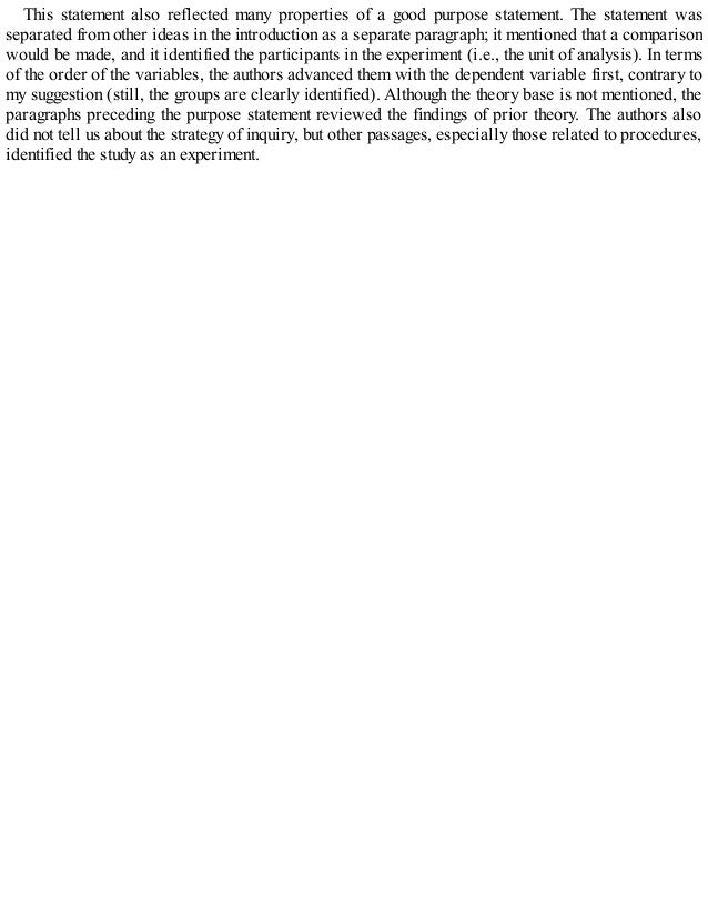 This statement also reflected many properties of a good purpose statement. The statement was
separated from other ideas in the introduction as a separate paragraph; it mentioned that a comparison
would be made, and it identified the participants in the experiment (i.e., the unit of analysis). In terms
of the order of the variables, the authors advanced them with the dependent variable first, contrary to
my suggestion (still, the groups are clearly identified). Although the theory base is not mentioned, the
paragraphs preceding the purpose statement reviewed the findings of prior theory. The authors also
did not tell us about the strategy of inquiry, but other passages, especially those related to procedures,
identified the study as an experiment.
 