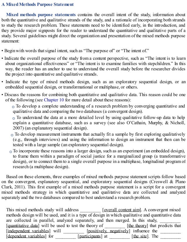 A Mixed Methods Purpose Statement
Mixed methods purpose statements contains the overall intent of the study, information about
both the quantitative and qualitative strands of the study, and a rationale of incorporating both strands
to study the research problem. These statements need to be identified early, in the introduction, and
they provide major signposts for the reader to understand the quantitative and qualitative parts of a
study. Several guidelines might direct the organization and presentation of the mixed methods purpose
statement:
• Begin with words that signal intent, such as “The purpose of” or “The intent of.”
• Indicate the overall purpose of the study from a content perspective, such as “The intent is to learn
about organizational effectiveness” or “The intent is to examine families with stepchildren.” In this
way, the reader has an anchor to use to understand the overall study before the researcher divides
the project into quantitative and qualitative strands.
• Indicate the type of mixed methods design, such as an exploratory sequential design, or an
embedded sequential design, or transformational or multiphase, or others.
• Discuss the reasons for combining both quantitative and qualitative data. This reason could be one
of the following (see Chapter 10 for more detail about these reasons):
To develop a complete understanding of a research problem by converging quantitative and
qualitative data and comparing the two databases (a convergent design).
To understand the data at a more detailed level by using qualitative follow-up data to help
explain a quantitative database, such as a survey (see also O’Cathain, Murphy, & Nicholl,
2007) (an explanatory sequential design).
To develop measurement instruments that actually fit a sample by first exploring qualitatively
(e.g., through interviews) and using the information to design an instrument that then can be
tested with a large sample (an exploratory sequential design).
To incorporate these reasons into a larger design, such as an experiment (an embedded design),
to frame them within a paradigm of social justice for a marginalized group (a transformative
design), or to connect them to a single overall purpose in a multiphase, longitudinal program of
research (a multiphase design).
Based on these elements, three examples of mixed methods purpose statement scripts follow based
on the convergent, explanatory sequential, and exploratory sequential designs (Creswell & Plano
Clark, 2011). This first example of a mixed methods purpose statement is a script for a convergent
mixed methods strategy in which quantitative and qualitative data are collected and analyzed
separately and the two databases compared to best understand a research problem.
This mixed methods study will address _________ [overall content aim]. A convergent mixed
methods design will be used, and it is a type of design in which qualitative and quantitative data
are collected in parallel, analyzed separately, and then merged. In this study, _________
[quantitative data] will be used to test the theory of _________ [the theory] that predicts that
[independent variables] will _________ [positively, negatively] influence the _________
[dependent variables] for _________ [participants] at _________ [the site]. The _________
 
