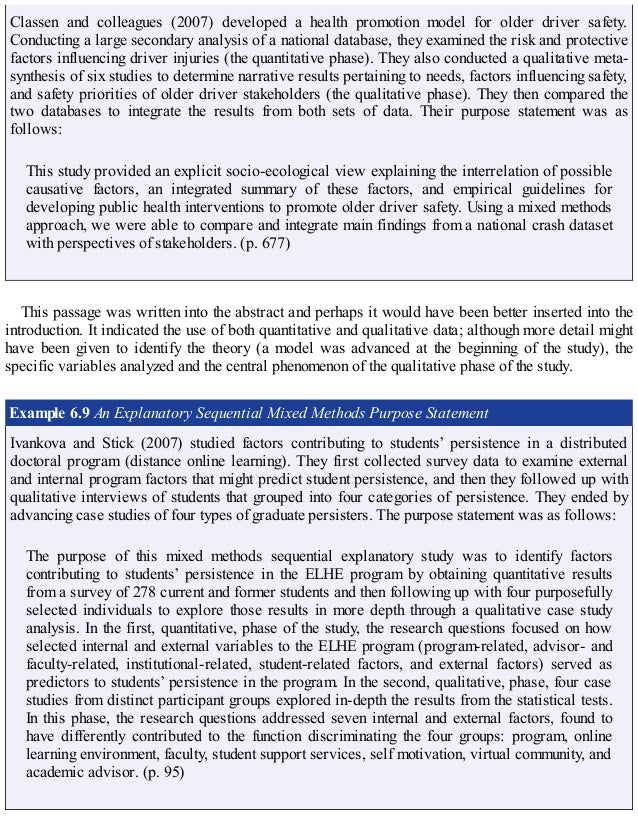 Classen and colleagues (2007) developed a health promotion model for older driver safety.
Conducting a large secondary analysis of a national database, they examined the risk and protective
factors influencing driver injuries (the quantitative phase). They also conducted a qualitative meta-
synthesis of six studies to determine narrative results pertaining to needs, factors influencing safety,
and safety priorities of older driver stakeholders (the qualitative phase). They then compared the
two databases to integrate the results from both sets of data. Their purpose statement was as
follows:
This study provided an explicit socio-ecological view explaining the interrelation of possible
causative factors, an integrated summary of these factors, and empirical guidelines for
developing public health interventions to promote older driver safety. Using a mixed methods
approach, we were able to compare and integrate main findings from a national crash dataset
with perspectives of stakeholders. (p. 677)
This passage was written into the abstract and perhaps it would have been better inserted into the
introduction. It indicated the use of both quantitative and qualitative data; although more detail might
have been given to identify the theory (a model was advanced at the beginning of the study), the
specific variables analyzed and the central phenomenon of the qualitative phase of the study.
Example 6.9 An Explanatory Sequential Mixed Methods Purpose Statement
Ivankova and Stick (2007) studied factors contributing to students’ persistence in a distributed
doctoral program (distance online learning). They first collected survey data to examine external
and internal program factors that might predict student persistence, and then they followed up with
qualitative interviews of students that grouped into four categories of persistence. They ended by
advancing case studies of four types of graduate persisters. The purpose statement was as follows:
The purpose of this mixed methods sequential explanatory study was to identify factors
contributing to students’ persistence in the ELHE program by obtaining quantitative results
from a survey of 278 current and former students and then following up with four purposefully
selected individuals to explore those results in more depth through a qualitative case study
analysis. In the first, quantitative, phase of the study, the research questions focused on how
selected internal and external variables to the ELHE program (program-related, advisor- and
faculty-related, institutional-related, student-related factors, and external factors) served as
predictors to students’ persistence in the program. In the second, qualitative, phase, four case
studies from distinct participant groups explored in-depth the results from the statistical tests.
In this phase, the research questions addressed seven internal and external factors, found to
have differently contributed to the function discriminating the four groups: program, online
learning environment, faculty, student support services, self motivation, virtual community, and
academic advisor. (p. 95)
 