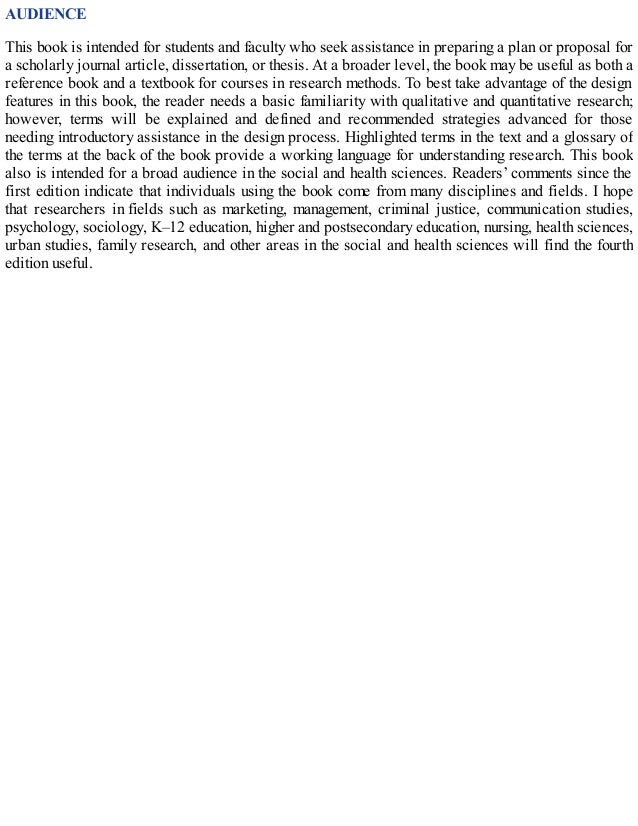 AUDIENCE
This book is intended for students and faculty who seek assistance in preparing a plan or proposal for
a scholarly journal article, dissertation, or thesis. At a broader level, the book may be useful as both a
reference book and a textbook for courses in research methods. To best take advantage of the design
features in this book, the reader needs a basic familiarity with qualitative and quantitative research;
however, terms will be explained and defined and recommended strategies advanced for those
needing introductory assistance in the design process. Highlighted terms in the text and a glossary of
the terms at the back of the book provide a working language for understanding research. This book
also is intended for a broad audience in the social and health sciences. Readers’ comments since the
first edition indicate that individuals using the book come from many disciplines and fields. I hope
that researchers in fields such as marketing, management, criminal justice, communication studies,
psychology, sociology, K–12 education, higher and postsecondary education, nursing, health sciences,
urban studies, family research, and other areas in the social and health sciences will find the fourth
edition useful.
 