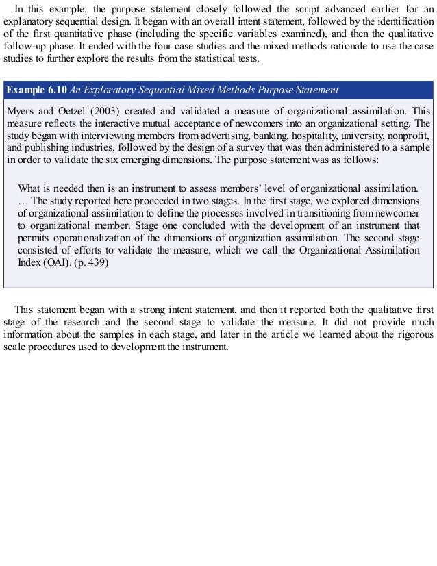 In this example, the purpose statement closely followed the script advanced earlier for an
explanatory sequential design. It began with an overall intent statement, followed by the identification
of the first quantitative phase (including the specific variables examined), and then the qualitative
follow-up phase. It ended with the four case studies and the mixed methods rationale to use the case
studies to further explore the results from the statistical tests.
Example 6.10 An Exploratory Sequential Mixed Methods Purpose Statement
Myers and Oetzel (2003) created and validated a measure of organizational assimilation. This
measure reflects the interactive mutual acceptance of newcomers into an organizational setting. The
study began with interviewing members from advertising, banking, hospitality, university, nonprofit,
and publishing industries, followed by the design of a survey that was then administered to a sample
in order to validate the six emerging dimensions. The purpose statement was as follows:
What is needed then is an instrument to assess members’ level of organizational assimilation.
… The study reported here proceeded in two stages. In the first stage, we explored dimensions
of organizational assimilation to define the processes involved in transitioning from newcomer
to organizational member. Stage one concluded with the development of an instrument that
permits operationalization of the dimensions of organization assimilation. The second stage
consisted of efforts to validate the measure, which we call the Organizational Assimilation
Index (OAI). (p. 439)
This statement began with a strong intent statement, and then it reported both the qualitative first
stage of the research and the second stage to validate the measure. It did not provide much
information about the samples in each stage, and later in the article we learned about the rigorous
scale procedures used to development the instrument.
 