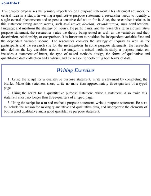 SUMMARY
This chapter emphasizes the primary importance of a purpose statement. This statement advances the
central idea in a study. In writing a qualitative purpose statement, a researcher needs to identify a
single central phenomenon and to pose a tentative definition for it. Also, the researcher includes in
this statement strong action words, such as discover, develop, or understand; uses nondirectional
language; and mentions the strategy of inquiry, the participants, and the research site. In a quantitative
purpose statement, the researcher states the theory being tested as well as the variables and their
description, relationship, or comparison. It is important to position the independent variable first and
the dependent variable second. The researcher conveys the strategy of inquiry as well as the
participants and the research site for the investigation. In some purpose statements, the researcher
also defines the key variables used in the study. In a mixed methods study, a purpose statement
includes a statement of intent, the type of mixed methods design, the forms of qualitative and
quantitative data collection and analysis, and the reason for collecting both forms of data.
Writing Exercises
1. Using the script for a qualitative purpose statement, write a statement by completing the
blanks. Make this statement short; write no more than approximately three-quarters of a typed
page.
2. Using the script for a quantitative purpose statement, write a statement. Also make this
statement short, no longer than three-quarters of a typed page.
3. Using the script for a mixed methods purpose statement, write a purpose statement. Be sure
to include the reason for mixing quantitative and qualitative data, and incorporate the elements of
both a good qualitative and a good quantitative purpose statement.
 