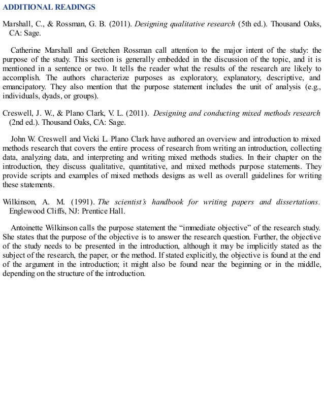 ADDITIONAL READINGS
Marshall, C., & Rossman, G. B. (2011). Designing qualitative research (5th ed.). Thousand Oaks,
CA: Sage.
Catherine Marshall and Gretchen Rossman call attention to the major intent of the study: the
purpose of the study. This section is generally embedded in the discussion of the topic, and it is
mentioned in a sentence or two. It tells the reader what the results of the research are likely to
accomplish. The authors characterize purposes as exploratory, explanatory, descriptive, and
emancipatory. They also mention that the purpose statement includes the unit of analysis (e.g.,
individuals, dyads, or groups).
Creswell, J. W., & Plano Clark, V
. L. (2011). Designing and conducting mixed methods research
(2nd ed.). Thousand Oaks, CA: Sage.
John W. Creswell and Vicki L. Plano Clark have authored an overview and introduction to mixed
methods research that covers the entire process of research from writing an introduction, collecting
data, analyzing data, and interpreting and writing mixed methods studies. In their chapter on the
introduction, they discuss qualitative, quantitative, and mixed methods purpose statements. They
provide scripts and examples of mixed methods designs as well as overall guidelines for writing
these statements.
Wilkinson, A. M. (1991). The scientist’s handbook for writing papers and dissertations.
Englewood Cliffs, NJ: Prentice Hall.
Antoinette Wilkinson calls the purpose statement the “immediate objective” of the research study.
She states that the purpose of the objective is to answer the research question. Further, the objective
of the study needs to be presented in the introduction, although it may be implicitly stated as the
subject of the research, the paper, or the method. If stated explicitly, the objective is found at the end
of the argument in the introduction; it might also be found near the beginning or in the middle,
depending on the structure of the introduction.
 