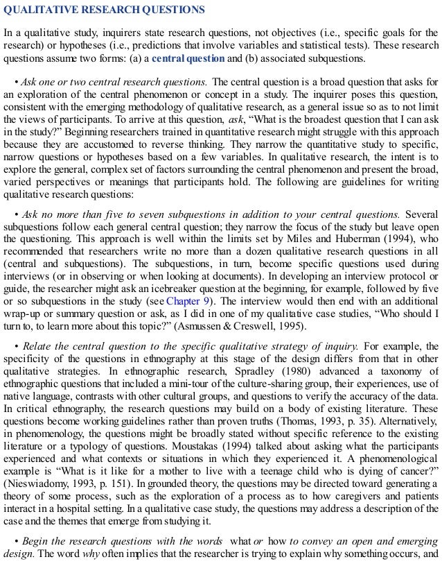 QUALITATIVE RESEARCH QUESTIONS
In a qualitative study, inquirers state research questions, not objectives (i.e., specific goals for the
research) or hypotheses (i.e., predictions that involve variables and statistical tests). These research
questions assume two forms: (a) a central question and (b) associated subquestions.
• Ask one or two central research questions. The central question is a broad question that asks for
an exploration of the central phenomenon or concept in a study. The inquirer poses this question,
consistent with the emerging methodology of qualitative research, as a general issue so as to not limit
the views of participants. To arrive at this question, ask, “What is the broadest question that I can ask
in the study?” Beginning researchers trained in quantitative research might struggle with this approach
because they are accustomed to reverse thinking. They narrow the quantitative study to specific,
narrow questions or hypotheses based on a few variables. In qualitative research, the intent is to
explore the general, complex set of factors surrounding the central phenomenon and present the broad,
varied perspectives or meanings that participants hold. The following are guidelines for writing
qualitative research questions:
• Ask no more than five to seven subquestions in addition to your central questions. Several
subquestions follow each general central question; they narrow the focus of the study but leave open
the questioning. This approach is well within the limits set by Miles and Huberman (1994), who
recommended that researchers write no more than a dozen qualitative research questions in all
(central and subquestions). The subquestions, in turn, become specific questions used during
interviews (or in observing or when looking at documents). In developing an interview protocol or
guide, the researcher might ask an icebreaker question at the beginning, for example, followed by five
or so subquestions in the study (see Chapter 9). The interview would then end with an additional
wrap-up or summary question or ask, as I did in one of my qualitative case studies, “Who should I
turn to, to learn more about this topic?” (Asmussen & Creswell, 1995).
• Relate the central question to the specific qualitative strategy of inquiry. For example, the
specificity of the questions in ethnography at this stage of the design differs from that in other
qualitative strategies. In ethnographic research, Spradley (1980) advanced a taxonomy of
ethnographic questions that included a mini-tour of the culture-sharing group, their experiences, use of
native language, contrasts with other cultural groups, and questions to verify the accuracy of the data.
In critical ethnography, the research questions may build on a body of existing literature. These
questions become working guidelines rather than proven truths (Thomas, 1993, p. 35). Alternatively,
in phenomenology, the questions might be broadly stated without specific reference to the existing
literature or a typology of questions. Moustakas (1994) talked about asking what the participants
experienced and what contexts or situations in which they experienced it. A phenomenological
example is “What is it like for a mother to live with a teenage child who is dying of cancer?”
(Nieswiadomy, 1993, p. 151). In grounded theory, the questions may be directed toward generating a
theory of some process, such as the exploration of a process as to how caregivers and patients
interact in a hospital setting. In a qualitative case study, the questions may address a description of the
case and the themes that emerge from studying it.
• Begin the research questions with the words what or how to convey an open and emerging
design. The word why often implies that the researcher is trying to explain why something occurs, and
 