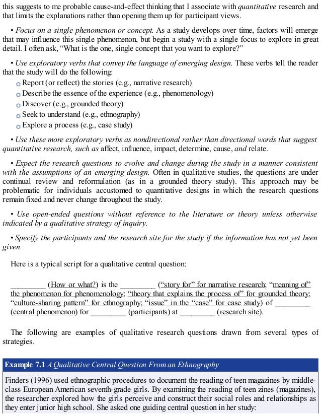 this suggests to me probable cause-and-effect thinking that I associate with quantitative research and
that limits the explanations rather than opening them up for participant views.
• Focus on a single phenomenon or concept. As a study develops over time, factors will emerge
that may influence this single phenomenon, but begin a study with a single focus to explore in great
detail. I often ask, “What is the one, single concept that you want to explore?”
• Use exploratory verbs that convey the language of emerging design. These verbs tell the reader
that the study will do the following:
Report (or reflect) the stories (e.g., narrative research)
Describe the essence of the experience (e.g., phenomenology)
Discover (e.g., grounded theory)
Seek to understand (e.g., ethnography)
Explore a process (e.g., case study)
• Use these more exploratory verbs as nondirectional rather than directional words that suggest
quantitative research, such as affect, influence, impact, determine, cause, and relate.
• Expect the research questions to evolve and change during the study in a manner consistent
with the assumptions of an emerging design. Often in qualitative studies, the questions are under
continual review and reformulation (as in a grounded theory study). This approach may be
problematic for individuals accustomed to quantitative designs in which the research questions
remain fixed and never change throughout the study.
• Use open-ended questions without reference to the literature or theory unless otherwise
indicated by a qualitative strategy of inquiry.
• Specify the participants and the research site for the study if the information has not yet been
given.
Here is a typical script for a qualitative central question:
_________ (How or what?) is the _________ (“story for” for narrative research; “meaning of”
the phenomenon for phenomenology; “theory that explains the process of” for grounded theory;
“culture-sharing pattern” for ethnography; “issue” in the “case” for case study) of _________
(central phenomenon) for _________ (participants) at _________ (research site).
The following are examples of qualitative research questions drawn from several types of
strategies.
Example 7.1 A Qualitative Central Question From an Ethnography
Finders (1996) used ethnographic procedures to document the reading of teen magazines by middle-
class European American seventh-grade girls. By examining the reading of teen zines (magazines),
the researcher explored how the girls perceive and construct their social roles and relationships as
they enter junior high school. She asked one guiding central question in her study:
 