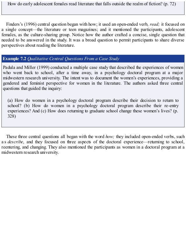 How do early adolescent females read literature that falls outside the realm of fiction? (p. 72)
Finders’s (1996) central question began with how; it used an open-ended verb, read; it focused on
a single concept—the literature or teen magazines; and it mentioned the participants, adolescent
females, as the culture-sharing group. Notice how the author crafted a concise, single question that
needed to be answered in the study. It was a broad question to permit participants to share diverse
perspectives about reading the literature.
Example 7.2 Qualitative Central Questions From a Case Study
Padula and Miller (1999) conducted a multiple case study that described the experiences of women
who went back to school, after a time away, in a psychology doctoral program at a major
midwestern research university. The intent was to document the women’s experiences, providing a
gendered and feminist perspective for women in the literature. The authors asked three central
questions that guided the inquiry:
(a) How do women in a psychology doctoral program describe their decision to return to
school? (b) How do women in a psychology doctoral program describe their re-entry
experiences? And (c) How does returning to graduate school change these women’s lives? (p.
328)
These three central questions all began with the word how; they included open-ended verbs, such
a s describe, and they focused on three aspects of the doctoral experience—returning to school,
reentering, and changing. They also mentioned the participants as women in a doctoral program at a
midwestern research university.
 