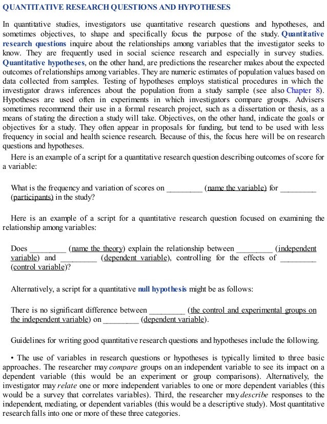 QUANTITATIVE RESEARCH QUESTIONS AND HYPOTHESES
In quantitative studies, investigators use quantitative research questions and hypotheses, and
sometimes objectives, to shape and specifically focus the purpose of the study. Quantitative
research questions inquire about the relationships among variables that the investigator seeks to
know. They are frequently used in social science research and especially in survey studies.
Quantitative hypotheses, on the other hand, are predictions the researcher makes about the expected
outcomes of relationships among variables. They are numeric estimates of population values based on
data collected from samples. Testing of hypotheses employs statistical procedures in which the
investigator draws inferences about the population from a study sample (see also Chapter 8).
Hypotheses are used often in experiments in which investigators compare groups. Advisers
sometimes recommend their use in a formal research project, such as a dissertation or thesis, as a
means of stating the direction a study will take. Objectives, on the other hand, indicate the goals or
objectives for a study. They often appear in proposals for funding, but tend to be used with less
frequency in social and health science research. Because of this, the focus here will be on research
questions and hypotheses.
Here is an example of a script for a quantitative research question describing outcomes of score for
a variable:
What is the frequency and variation of scores on _________ (name the variable) for _________
(participants) in the study?
Here is an example of a script for a quantitative research question focused on examining the
relationship among variables:
Does _________ (name the theory) explain the relationship between _________ (independent
variable) and _________ (dependent variable), controlling for the effects of _________
(control variable)?
Alternatively, a script for a quantitative null hypothesis might be as follows:
There is no significant difference between _________ (the control and experimental groups on
the independent variable) on _________ (dependent variable).
Guidelines for writing good quantitative research questions and hypotheses include the following.
• The use of variables in research questions or hypotheses is typically limited to three basic
approaches. The researcher may compare groups on an independent variable to see its impact on a
dependent variable (this would be an experiment or group comparisons). Alternatively, the
investigator may relate one or more independent variables to one or more dependent variables (this
would be a survey that correlates variables). Third, the researcher may describe responses to the
independent, mediating, or dependent variables (this would be a descriptive study). Most quantitative
research falls into one or more of these three categories.
 
