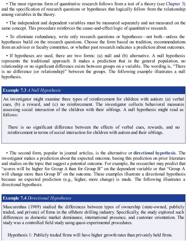 • The most rigorous form of quantitative research follows from a test of a theory (see Chapter 3)
and the specification of research questions or hypotheses that logically follow from the relationship
among variables in the theory.
• The independent and dependent variables must be measured separately and not measured on the
same concept. This procedure reinforces the cause-and-effect logic of quantitative research.
• To eliminate redundancy, write only research questions or hypotheses—not both—unless the
hypotheses build on the research questions. Choose the form based on tradition, recommendations
from an adviser or faculty committee, or whether past research indicates a prediction about outcomes.
• If hypotheses are used, there are two forms: (a) null and (b) alternative. A null hypothesis
represents the traditional approach: It makes a prediction that in the general population, no
relationship or no significant difference exists between groups on a variable. The wording is, “There
is no difference (or relationship)” between the groups. The following example illustrates a null
hypothesis.
Example 7.3 A Null Hypothesis
An investigator might examine three types of reinforcement for children with autism: (a) verbal
cues, (b) a reward, and (c) no reinforcement. The investigator collects behavioral measures
assessing social interaction of the children with their siblings. A null hypothesis might read as
follows:
There is no significant difference between the effects of verbal cues, rewards, and no
reinforcement in terms of social interaction for children with autism and their siblings.
• The second form, popular in journal articles, is the alternative or directional hypothesis. The
investigator makes a prediction about the expected outcome, basing this prediction on prior literature
and studies on the topic that suggest a potential outcome. For example, the researcher may predict that
“scores will be higher for Group A than for Group B” on the dependent variable or that “Group A
will change more than Group B” on the outcome. These examples illustrate a directional hypothesis
because an expected prediction (e.g., higher, more change) is made. The following illustrates a
directional hypothesis.
Example 7.4 Directional Hypotheses
Mascarenhas (1989) studied the differences between types of ownership (state-owned, publicly
traded, and private) of firms in the offshore drilling industry. Specifically, the study explored such
differences as domestic market dominance, international presence, and customer orientation. The
study was a controlled field study using quasi-experimental procedures.
Hypothesis 1: Publicly traded firms will have higher growth rates than privately held firms.
 