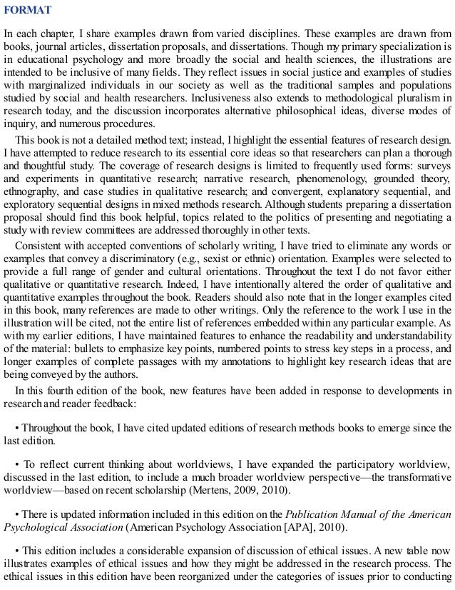 FORMAT
In each chapter, I share examples drawn from varied disciplines. These examples are drawn from
books, journal articles, dissertation proposals, and dissertations. Though my primary specialization is
in educational psychology and more broadly the social and health sciences, the illustrations are
intended to be inclusive of many fields. They reflect issues in social justice and examples of studies
with marginalized individuals in our society as well as the traditional samples and populations
studied by social and health researchers. Inclusiveness also extends to methodological pluralism in
research today, and the discussion incorporates alternative philosophical ideas, diverse modes of
inquiry, and numerous procedures.
This book is not a detailed method text; instead, I highlight the essential features of research design.
I have attempted to reduce research to its essential core ideas so that researchers can plan a thorough
and thoughtful study. The coverage of research designs is limited to frequently used forms: surveys
and experiments in quantitative research; narrative research, phenomenology, grounded theory,
ethnography, and case studies in qualitative research; and convergent, explanatory sequential, and
exploratory sequential designs in mixed methods research. Although students preparing a dissertation
proposal should find this book helpful, topics related to the politics of presenting and negotiating a
study with review committees are addressed thoroughly in other texts.
Consistent with accepted conventions of scholarly writing, I have tried to eliminate any words or
examples that convey a discriminatory (e.g., sexist or ethnic) orientation. Examples were selected to
provide a full range of gender and cultural orientations. Throughout the text I do not favor either
qualitative or quantitative research. Indeed, I have intentionally altered the order of qualitative and
quantitative examples throughout the book. Readers should also note that in the longer examples cited
in this book, many references are made to other writings. Only the reference to the work I use in the
illustration will be cited, not the entire list of references embedded within any particular example. As
with my earlier editions, I have maintained features to enhance the readability and understandability
of the material: bullets to emphasize key points, numbered points to stress key steps in a process, and
longer examples of complete passages with my annotations to highlight key research ideas that are
being conveyed by the authors.
In this fourth edition of the book, new features have been added in response to developments in
research and reader feedback:
• Throughout the book, I have cited updated editions of research methods books to emerge since the
last edition.
• To reflect current thinking about worldviews, I have expanded the participatory worldview,
discussed in the last edition, to include a much broader worldview perspective—the transformative
worldview—based on recent scholarship (Mertens, 2009, 2010).
• There is updated information included in this edition on the Publication Manual of the American
Psychological Association (American Psychology Association [APA], 2010).
• This edition includes a considerable expansion of discussion of ethical issues. A new table now
illustrates examples of ethical issues and how they might be addressed in the research process. The
ethical issues in this edition have been reorganized under the categories of issues prior to conducting
 