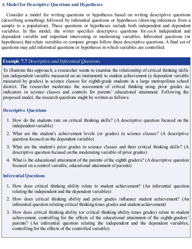 A Model for Descriptive Questions and Hypotheses
Consider a model for writing questions or hypotheses based on writing descriptive questions
(describing something) followed by inferential questions or hypotheses (drawing inferences from a
sample to a population). These questions or hypotheses include both independent and dependent
variables. In this model, the writer specifies descriptive questions for each independent and
dependent variable and important intervening or moderating variables. Inferential questions (or
hypotheses) that relate variables or compare groups follow these descriptive questions. A final set of
questions may add inferential questions or hypotheses in which variables are controlled.
Example 7.7 Descriptive and Inferential Questions
To illustrate this approach, a researcher wants to examine the relationship of critical thinking skills
(an independent variable measured on an instrument) to student achievement (a dependent variable
measured by grades) in science classes for eighth-grade students in a large metropolitan school
district. The researcher moderates the assessment of critical thinking using prior grades as
indicators in science classes and controls for parents’ educational attainment. Following the
proposed model, the research questions might be written as follows:
Descriptive Questions
1. How do the students rate on critical thinking skills? (A descriptive question focused on the
independent variable)
2. What are the student’s achievement levels (or grades) in science classes? (A descriptive
question focused on the dependent variable)
3. What are the student’s prior grades in science classes and their critical thinking skills? (A
descriptive question focused on the moderating variable of prior grades)
4. What is the educational attainment of the parents of the eighth graders? (A descriptive question
focused on a control variable, educational attainment of parents)
Inferential Questions
1. How does critical thinking ability relate to student achievement? (An inferential question
relating the independent and the dependent variables)
2. How does critical thinking ability and prior grades influence student achievement? (An
inferential question relating critical thinking times grades and student achievement)
3. How does critical thinking ability (or critical thinking ability times grades) relate to student
achievement, controlling for the effects of the educational attainment of the eighth-graders’
parents? (An inferential question relating the independent and the dependent variables,
controlling for the effects of the controlled variable)
 