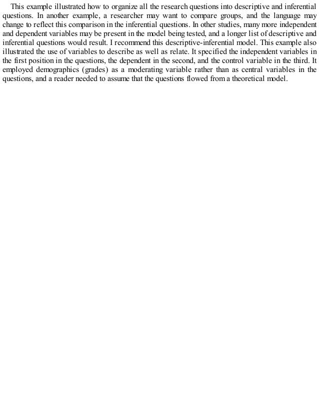 This example illustrated how to organize all the research questions into descriptive and inferential
questions. In another example, a researcher may want to compare groups, and the language may
change to reflect this comparison in the inferential questions. In other studies, many more independent
and dependent variables may be present in the model being tested, and a longer list of descriptive and
inferential questions would result. I recommend this descriptive-inferential model. This example also
illustrated the use of variables to describe as well as relate. It specified the independent variables in
the first position in the questions, the dependent in the second, and the control variable in the third. It
employed demographics (grades) as a moderating variable rather than as central variables in the
questions, and a reader needed to assume that the questions flowed from a theoretical model.
 
