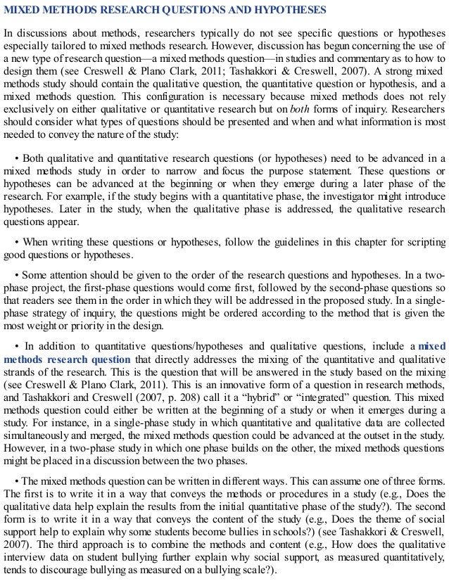 MIXED METHODS RESEARCH QUESTIONS AND HYPOTHESES
In discussions about methods, researchers typically do not see specific questions or hypotheses
especially tailored to mixed methods research. However, discussion has begun concerning the use of
a new type of research question—a mixed methods question—in studies and commentary as to how to
design them (see Creswell & Plano Clark, 2011; Tashakkori & Creswell, 2007). A strong mixed
methods study should contain the qualitative question, the quantitative question or hypothesis, and a
mixed methods question. This configuration is necessary because mixed methods does not rely
exclusively on either qualitative or quantitative research but on both forms of inquiry. Researchers
should consider what types of questions should be presented and when and what information is most
needed to convey the nature of the study:
• Both qualitative and quantitative research questions (or hypotheses) need to be advanced in a
mixed methods study in order to narrow and focus the purpose statement. These questions or
hypotheses can be advanced at the beginning or when they emerge during a later phase of the
research. For example, if the study begins with a quantitative phase, the investigator might introduce
hypotheses. Later in the study, when the qualitative phase is addressed, the qualitative research
questions appear.
• When writing these questions or hypotheses, follow the guidelines in this chapter for scripting
good questions or hypotheses.
• Some attention should be given to the order of the research questions and hypotheses. In a two-
phase project, the first-phase questions would come first, followed by the second-phase questions so
that readers see them in the order in which they will be addressed in the proposed study. In a single-
phase strategy of inquiry, the questions might be ordered according to the method that is given the
most weight or priority in the design.
• In addition to quantitative questions/hypotheses and qualitative questions, include a mixed
methods research question that directly addresses the mixing of the quantitative and qualitative
strands of the research. This is the question that will be answered in the study based on the mixing
(see Creswell & Plano Clark, 2011). This is an innovative form of a question in research methods,
and Tashakkori and Creswell (2007, p. 208) call it a “hybrid” or “integrated” question. This mixed
methods question could either be written at the beginning of a study or when it emerges during a
study. For instance, in a single-phase study in which quantitative and qualitative data are collected
simultaneously and merged, the mixed methods question could be advanced at the outset in the study.
However, in a two-phase study in which one phase builds on the other, the mixed methods questions
might be placed in a discussion between the two phases.
• The mixed methods question can be written in different ways. This can assume one of three forms.
The first is to write it in a way that conveys the methods or procedures in a study (e.g., Does the
qualitative data help explain the results from the initial quantitative phase of the study?). The second
form is to write it in a way that conveys the content of the study (e.g., Does the theme of social
support help to explain why some students become bullies in schools?) (see Tashakkori & Creswell,
2007). The third approach is to combine the methods and content (e.g., How does the qualitative
interview data on student bullying further explain why social support, as measured quantitatively,
tends to discourage bullying as measured on a bullying scale?).
 