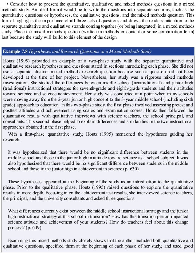 • Consider how to present the quantitative, qualitative, and mixed methods questions in a mixed
methods study. An ideal format would be to write the questions into separate sections, such as the
quantitative questions or hypotheses, the qualitative questions, and the mixed methods question. This
format highlights the importance of all three sets of questions and draws the readers’ attention to the
separate quantitative and qualitative strands coming together (or being integrated) in a mixed methods
study. Place the mixed methods question (written in methods or content or some combination form)
last because the study will build to this element of the design.
Example 7.8 Hypotheses and Research Questions in a Mixed Methods Study
Houtz (1995) provided an example of a two-phase study with the separate quantitative and
qualitative research hypotheses and questions stated in sections introducing each phase. She did not
use a separate, distinct mixed methods research question because such a question had not been
developed at the time of her project. Nevertheless, her study was a rigorous mixed methods
investigation. She studied the differences between middle school (nontraditional) and junior high
(traditional) instructional strategies for seventh-grade and eighth-grade students and their attitudes
toward science and science achievement. Her study was conducted at a point when many schools
were moving away from the 2-year junior high concept to the 3-year middle school (including sixth
grade) approach to education. In this two-phase study, the first phase involved assessing pretest and
posttest attitudes and achievement using scales and examination scores. Houtz then followed the
quantitative results with qualitative interviews with science teachers, the school principal, and
consultants. This second phase helped to explain differences and similarities in the two instructional
approaches obtained in the first phase.
With a first-phase quantitative study, Houtz (1995) mentioned the hypotheses guiding her
research:
It was hypothesized that there would be no significant difference between students in the
middle school and those in the junior high in attitude toward science as a school subject. It was
also hypothesized that there would be no significant difference between students in the middle
school and those in the junior high in achievement in science (p. 630)
These hypotheses appeared at the beginning of the study as an introduction to the quantitative
phase. Prior to the qualitative phase, Houtz (1995) raised questions to explore the quantitative
results in more depth. Focusing in on the achievement test results, she interviewed science teachers,
the principal, and the university consultants and asked three questions:
What differences currently exist between the middle school instructional strategy and the junior
high instructional strategy at this school in transition? How has this transition period impacted
science attitude and achievement of your students? How do teachers feel about this change
process? (p. 649)
Examining this mixed methods study closely shows that the author included both quantitative and
qualitative questions, specified them at the beginning of each phase of her study, and used good
 