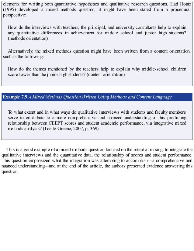 elements for writing both quantitative hypotheses and qualitative research questions. Had Houtz
(1995) developed a mixed methods question, it might have been stated from a procedural
perspective:
How do the interviews with teachers, the principal, and university consultants help to explain
any quantitative differences in achievement for middle school and junior high students?
(methods orientation)
Alternatively, the mixed methods question might have been written from a content orientation,
such as the following:
How do the themes mentioned by the teachers help to explain why middle-school children
score lower than the junior high students? (content orientation)
Example 7.9 A Mixed Methods Question Written Using Methods and Content Language
To what extent and in what ways do qualitative interviews with students and faculty members
serve to contribute to a more comprehensive and nuanced understanding of this predicting
relationship between CEEPT scores and student academic performance, via integrative mixed
methods analysis? (Lee & Greene, 2007, p. 369)
This is a good example of a mixed methods question focused on the intent of mixing, to integrate the
qualitative interviews and the quantitative data, the relationship of scores and student performance.
This question emphasized what the integration was attempting to accomplish—a comprehensive and
nuanced understanding—and at the end of the article, the authors presented evidence answering this
question.
 