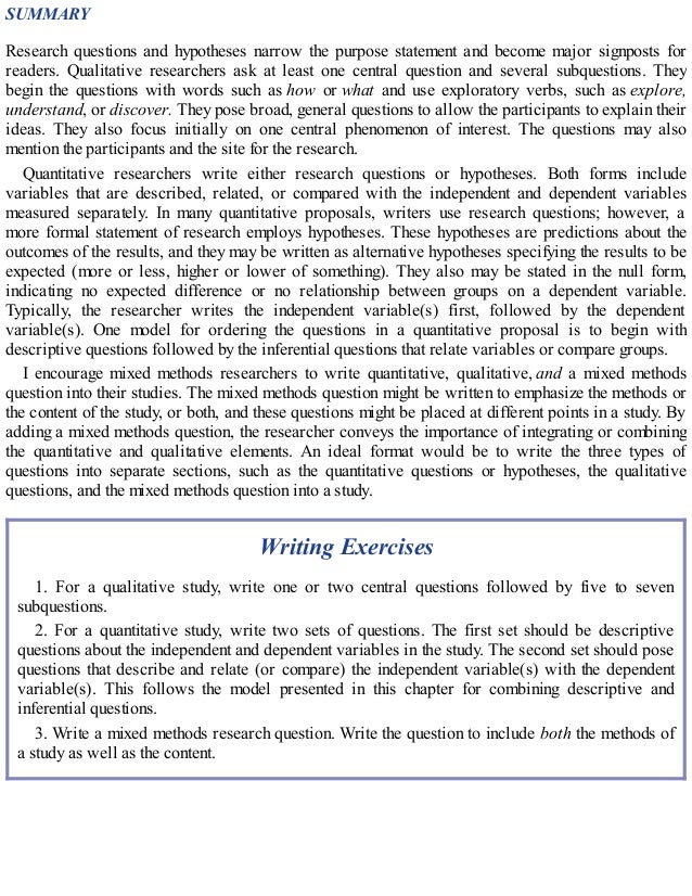 SUMMARY
Research questions and hypotheses narrow the purpose statement and become major signposts for
readers. Qualitative researchers ask at least one central question and several subquestions. They
begin the questions with words such as how or what and use exploratory verbs, such as explore,
understand, or discover. They pose broad, general questions to allow the participants to explain their
ideas. They also focus initially on one central phenomenon of interest. The questions may also
mention the participants and the site for the research.
Quantitative researchers write either research questions or hypotheses. Both forms include
variables that are described, related, or compared with the independent and dependent variables
measured separately. In many quantitative proposals, writers use research questions; however, a
more formal statement of research employs hypotheses. These hypotheses are predictions about the
outcomes of the results, and they may be written as alternative hypotheses specifying the results to be
expected (more or less, higher or lower of something). They also may be stated in the null form,
indicating no expected difference or no relationship between groups on a dependent variable.
Typically, the researcher writes the independent variable(s) first, followed by the dependent
variable(s). One model for ordering the questions in a quantitative proposal is to begin with
descriptive questions followed by the inferential questions that relate variables or compare groups.
I encourage mixed methods researchers to write quantitative, qualitative, and a mixed methods
question into their studies. The mixed methods question might be written to emphasize the methods or
the content of the study, or both, and these questions might be placed at different points in a study. By
adding a mixed methods question, the researcher conveys the importance of integrating or combining
the quantitative and qualitative elements. An ideal format would be to write the three types of
questions into separate sections, such as the quantitative questions or hypotheses, the qualitative
questions, and the mixed methods question into a study.
Writing Exercises
1. For a qualitative study, write one or two central questions followed by five to seven
subquestions.
2. For a quantitative study, write two sets of questions. The first set should be descriptive
questions about the independent and dependent variables in the study. The second set should pose
questions that describe and relate (or compare) the independent variable(s) with the dependent
variable(s). This follows the model presented in this chapter for combining descriptive and
inferential questions.
3. Write a mixed methods research question. Write the question to include both the methods of
a study as well as the content.
 