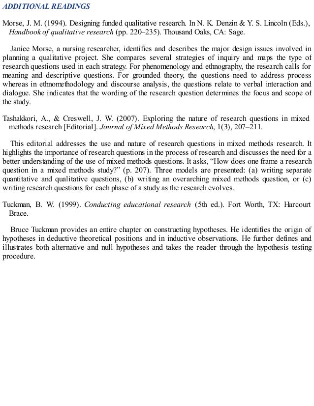 ADDITIONAL READINGS
Morse, J. M. (1994). Designing funded qualitative research. In N. K. Denzin & Y. S. Lincoln (Eds.),
Handbook of qualitative research (pp. 220–235). Thousand Oaks, CA: Sage.
Janice Morse, a nursing researcher, identifies and describes the major design issues involved in
planning a qualitative project. She compares several strategies of inquiry and maps the type of
research questions used in each strategy. For phenomenology and ethnography, the research calls for
meaning and descriptive questions. For grounded theory, the questions need to address process
whereas in ethnomethodology and discourse analysis, the questions relate to verbal interaction and
dialogue. She indicates that the wording of the research question determines the focus and scope of
the study.
Tashakkori, A., & Creswell, J. W. (2007). Exploring the nature of research questions in mixed
methods research [Editorial]. Journal of Mixed Methods Research, 1(3), 207–211.
This editorial addresses the use and nature of research questions in mixed methods research. It
highlights the importance of research questions in the process of research and discusses the need for a
better understanding of the use of mixed methods questions. It asks, “How does one frame a research
question in a mixed methods study?” (p. 207). Three models are presented: (a) writing separate
quantitative and qualitative questions, (b) writing an overarching mixed methods question, or (c)
writing research questions for each phase of a study as the research evolves.
Tuckman, B. W. (1999). Conducting educational research (5th ed.). Fort Worth, TX: Harcourt
Brace.
Bruce Tuckman provides an entire chapter on constructing hypotheses. He identifies the origin of
hypotheses in deductive theoretical positions and in inductive observations. He further defines and
illustrates both alternative and null hypotheses and takes the reader through the hypothesis testing
procedure.
 