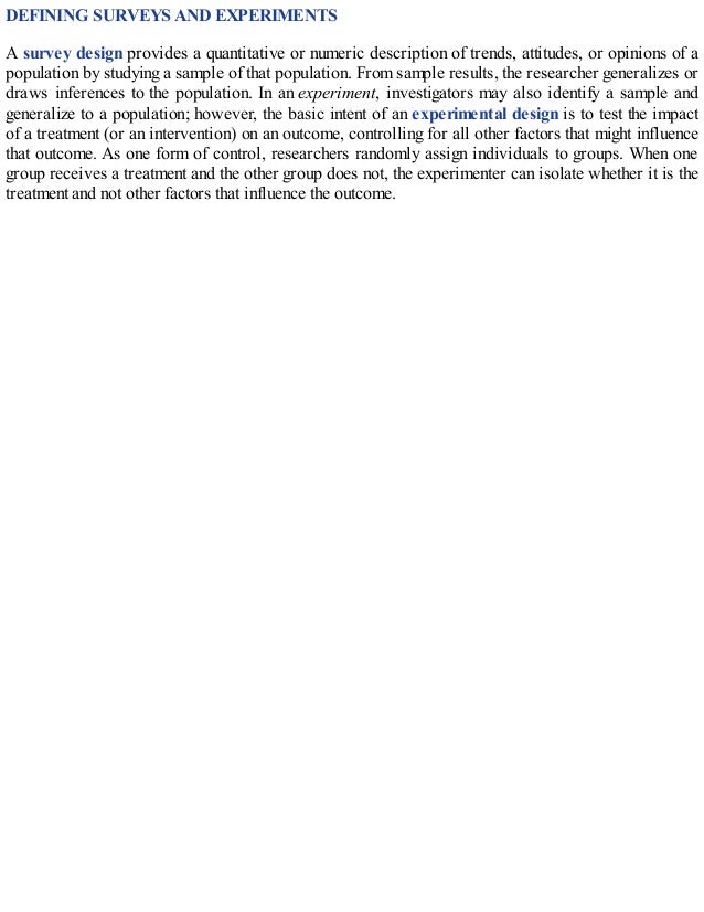 DEFINING SURVEYS AND EXPERIMENTS
A survey design provides a quantitative or numeric description of trends, attitudes, or opinions of a
population by studying a sample of that population. From sample results, the researcher generalizes or
draws inferences to the population. In an experiment, investigators may also identify a sample and
generalize to a population; however, the basic intent of an experimental design is to test the impact
of a treatment (or an intervention) on an outcome, controlling for all other factors that might influence
that outcome. As one form of control, researchers randomly assign individuals to groups. When one
group receives a treatment and the other group does not, the experimenter can isolate whether it is the
treatment and not other factors that influence the outcome.
 