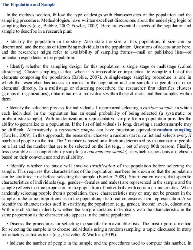 The Population and Sample
In the methods section, follow the type of design with characteristics of the population and the
sampling procedure. Methodologists have written excellent discussions about the underlying logic of
sampling theory (e.g., Babbie, 2007; Fowler, 2009). Here are essential aspects of the population and
sample to describe in a research plan:
• Identify the population in the study. Also state the size of this population, if size can be
determined, and the means of identifying individuals in the population. Questions of access arise here,
and the researcher might refer to availability of sampling frames—mail or published lists—of
potential respondents in the population.
• Identify whether the sampling design for this population is single stage or multistage (called
clustering). Cluster sampling is ideal when it is impossible or impractical to compile a list of the
elements composing the population (Babbie, 2007). A single-stage sampling procedure is one in
which the researcher has access to names in the population and can sample the people (or other
elements) directly. In a multistage or clustering procedure, the researcher first identifies clusters
(groups or organizations), obtains names of individuals within those clusters, and then samples within
them.
• Identify the selection process for individuals. I recommend selecting a random sample, in which
each individual in the population has an equal probability of being selected (a systematic or
probabilistic sample). With randomization, a representative sample from a population provides the
ability to generalize to a population. If the list of individuals is long, drawing a random sample may
be difficult. Alternatively, a systematic sample can have precision equivalent random sampling
(Fowler, 2009). In this approach, the researcher chooses a random start on a list and selects every X
numbered people on the list. The X number is based on a fraction determined by the number of people
on a list and the number that are to be selected on the list (e.g., 1 out of every 80th person). Finally,
less desirable is a nonprobability sample (or convenience sample), in which respondents are chosen
based on their convenience and availability.
• Identify whether the study will involve stratification of the population before selecting the
sample. This requires that characteristics of the population members be known so that the population
can be stratified first before selecting the sample (Fowler, 2009). Stratification means that specific
characteristics of individuals (e.g., gender—females and males) are represented in the sample and the
sample reflects the true proportion in the population of individuals with certain characteristics. When
randomly selecting people from a population, these characteristics may or may not be present in the
sample in the same proportions as in the population; stratification ensures their representation. Also
identify the characteristics used in stratifying the population (e.g., gender, income levels, education).
Within each stratum, identify whether the sample contains individuals with the characteristic in the
same proportion as the characteristic appears in the entire population.
• Discuss the procedures for selecting the sample from available lists. The most rigorous method
for selecting the sample is to choose individuals using a random sampling, a topic discussed in many
introductory statistics texts (e.g., Gravetter & Wallnau, 2009).
• Indicate the number of people in the sample and the procedures used to compute this number. In
 